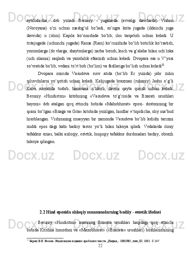 aytilishicha,-   deb   yozadi   Beruniy   -   jugalarda   (avvalgi   davrlarda)   Vishnu
(Noroyana)   o‘zi   uchun   mashg‘ul   bo‘ladi,   so‘ngra   krita   jugada   (ikkinchi   juga
davrida)   u   (olim)   Kapila   ko‘rinishida   bo‘lib,   ilm   tarqatish   uchun   keladi.   U
tritajugada   (uchunchi   jugada)   Rama   (Ram)   ko‘rinishida   bo‘lib  botirlik   ko‘rsatish,
yomonlarga (de vlarga, shaytonlarga) zarba berish, kuch va g‘alaba bilan uch loka
(uch   olamni)   saqlash   va   yaxshilik   etkazish   uchun   keladi.   Dvopara   esa   u   V’yosi
so‘vratida bo‘lib, vedani to‘rt bob (bo‘lim) va fasllariga bo‘lish uchun keladi 11
.
Dvopara   oxirida   Vasudeva   suvr   atida   (bo‘lib   Er   yuzida)   jabr   zulm
qiluvchilarni   yo‘qotish   uchun   keladi.   Kalijugada   braxman   (ruhoniy)   Jashu   o‘g‘li
Kalei   suvratida   tushib,   hammani   o‘ldirib,   davrni   qayta   qurish   uchun   keladi.
Beruniy   «Hindiston»   kitobining   «Vasudeva   to‘g‘risida   va   Bxarati   urushlari
bayoni»   deb   atalgan   qirq   ettinchi   bobida   «Mahobhorat»   eposi-   dostonining   bir
qismi bo‘lgan «Bxaga va Gita» kitobida yozilgan, hindlar e’tiqodicha, oliy ma’bud
hisoblangan.   Vishnuning   muayyan   bir   zamonda   Vasudeva   bo‘lib   kelishi   tarixini
xuddi   epos   dagi   kabi   badiiy   tasvir   yo‘li   bilan   hikoya   qiladi.   Vedalarda   ilmiy
tafakkur emas, balki axloqiy, estetik, huquqiy tafakkur durdonalari badiiy, obrazli
hikoya qilingan.
2.2 Hind eposida ahloqiy muammolarning badiiy - estetik ifodasi
Beruniy   «Hindiston»   asarining   Bxarata   urushlari   haqidagi   qirq   ettinchi
bobida Krishna honodoni va «Maxobhorat» («Bxarata» urushlari) boshlanishining
11
  Барон   В . Е .  Розень .  Рецензия на издание арабского текста „Индия, - ЗВОРЮ, том, III. 1881. С.147.
22 