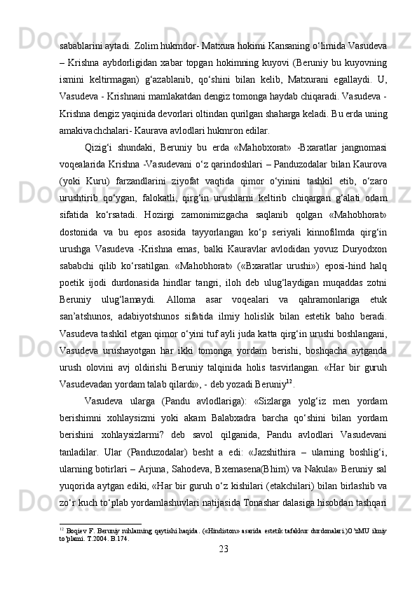 sabablarini aytadi. Zolim hukmdor- Matxura hokimi Kansaning o‘limida Vasudeva
–   Krishna   aybdorligidan   xabar   topgan   hokimning   kuyovi   (Beruniy   bu   kuyovning
ismini   keltirmagan)   g‘azablanib,   qo‘shini   bilan   kelib,   Matxurani   egallaydi.   U,
Vasudeva - Krishnani mamlakatdan dengiz tomonga haydab chiqaradi. Vasudeva -
Krishna dengiz yaqinida devorlari oltindan qurilgan shaharga keladi. Bu erda uning
amakivachchalari- Kaurava avlodlari hukmron edilar. 
Qizig‘i   shundaki,   Beruniy   bu   erda   «Mahobxorat»   -Bxaratlar   jangnomasi
voqealarida Krishna -Vasudevani o‘z qarindoshlari – Panduzodalar bilan Kaurova
(yoki   Kuru)   farzandlarini   ziyofat   vaqtida   qimor   o‘yinini   tashkil   etib,   o‘zaro
urushtirib   qo‘ygan,   falokatli,   qirg‘in   urushlarni   keltirib   chiqargan   g‘alati   odam
sifatida   ko‘rsatadi.   Hozirgi   zamonimizgacha   saqlanib   qolgan   «Mahobhorat»
dostonida   va   bu   epos   asosida   tayyorlangan   ko‘p   seriyali   kinnofilmda   qirg‘in
urushga   Vasudeva   -Krishna   emas,   balki   Kauravlar   avlodidan   yovuz   Duryodxon
sababchi   qilib   ko‘rsatilgan.   «Mahobhorat»   («Bxaratlar   urushi»)   eposi-hind   halq
poetik   ijodi   durdonasida   hindlar   tangri,   iloh   deb   ulug‘laydigan   muqaddas   zotni
Beruniy   ulug‘lamaydi.   Alloma   asar   voqealari   va   qahramonlariga   etuk
san’atshunos,   adabiyotshunos   sifatida   ilmiy   holislik   bilan   estetik   baho   beradi.
Vasudeva tashkil etgan qimor o‘yini tuf ayli juda katta qirg‘in urushi boshlangani,
Vasudeva   urushayotgan   har   ikki   tomonga   yordam   berishi,   boshqacha   aytganda
urush   olovini   avj   oldirishi   Beruniy   talqinida   holis   tasvirlangan.   «Har   bir   guruh
Vasudevadan yordam talab qilardi», - deb yozadi Beruniy 12
. 
Vasudeva   ularga   (Pandu   avlodlariga):   «Sizlarga   yolg‘iz   men   yordam
berishimni   xohlaysizmi   yoki   akam   Balabxadra   barcha   qo‘shini   bilan   yordam
berishini   xohlaysizlarmi?   deb   savol   qilganida,   Pandu   avlodlari   Vasudevani
tanladilar.   Ular   (Panduzodalar)   besht   a   edi:   «Jazshithira   –   ularning   boshlig‘i,
ularning botirlari – Arjuna, Sahodeva, Bxemasena(Bhim)  va Nakula» Beruniy sal
yuqorida aytgan ediki, «Har bir guruh o‘z kishilari (etakchilari) bilan birlashib va
zo‘r kuch to‘plab yordamlashuvlari natijasida Tonashar dalasiga hisobdan tashqari
12
  Boqiev   F.   Beruniy   ruhlarning   qaytishi   haqida.   («Hindiston»   asarida   estetik   tafakkur   durdonalari.)O’zMU   ilmiy
to’plami.  T.2004.  B .174.
23 