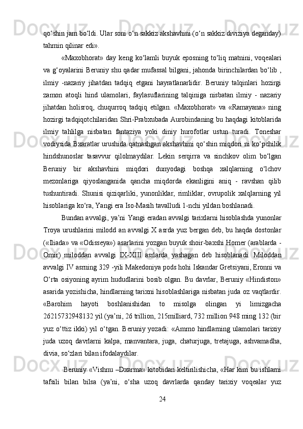 qo‘shin jam bo‘ldi. Ular soni o‘n sakkiz akshavhini (o‘n sakkiz diviziya deganday)
tahmin qilinar edi». 
«Maxobhorat»   day   keng   ko‘lamli   buyuk   eposning   to‘liq   matnini,   voqealari
va g‘oyalarini Beruniy shu qadar mufassal bilgani, jahonda birinchilardan bo‘lib ,
ilmiy   -nazariy   jihatdan   tadqiq   etgani   hayratlanarlidir.   Beruniy   talqinlari   hozirgi
zamon   atoqli   hind   ulamolari,   faylasuflarining   talqiniga   nisbatan   ilmiy   -   nazariy
jihatdan   holisroq,   chuqurroq   tadqiq   etilgan.   «Maxobhorat»   va   «Ramayana»   ning
hozirgi tadqiqotchilaridan Shri-Prabxubada Aurobindaning bu haqdagi kitoblarida
ilmiy   tahlilga   nisbatan   fantaziya   yoki   diniy   hurofotlar   ustun   turadi.   Toneshar
vodiysida Bxaratlar urushida qatnashgan akshavhini qo‘shin miqdori ni ko‘pchilik
hindshunoslar   tasavvur   qilolmaydilar.   Lekin   serqirra   va   sinchkov   olim   bo‘lgan
Beruniy   bir   akshavhini   miqdori   dunyodagi   boshqa   xalqlarning   o‘lchov
mezonlariga   qiyoslanganida   qancha   miqdorda   ekanligini   aniq   -   ravshan   qilib
tushuntiradi.   Shunisi   qiziqarliki,   yunonliklar,   rimliklar,   ovrupolik   xalqlarning   yil
hisoblariga ko‘ra, Yangi era Iso-Masih tavalludi 1-nchi yildan boshlanadi. 
Bundan avvalgi, ya’ni Yangi eradan avvalgi tarixlarni hisoblashda yunonlar
Troya urushlarini  milodd an avvalgi X asrda yuz bergan deb, bu haqda dostonlar
(«Iliada» va «Odisseya») asarlarini yozgan buyuk shoir-baxshi Homer (arablarda -
Omir)   miloddan   avvalgi   IX-XIII   asrlarda   yashagan   deb   hisoblanadi.   Miloddan
avvalgi IV asrning 329 -yili Makedoniya pods hohi Iskandar Gretsiyani, Eronni va
O‘rta   osiyoning   ayrim   hududlarini   bosib   olgan.   Bu   davrlar,   Beruniy   «Hindiston»
asarida yozishicha, hindlarning tarixni hisoblashlariga nisbatan juda oz vaqtlardir.
«Barohim   hayoti   boshlanishidan   to   misolga   olingan   yi   limizgacha
26215732948132 yil (ya’ni, 26 trillion, 215milliard, 732 million 948 ming 132 (bir
yuz  o‘ttiz  ikki)   yil   o‘tgan.   Beruniy  yozadi:   «Ammo   hindlarning   ulamolari   tarixiy
juda   uzoq   davrlarni   kalpa,   manvantara,   juga,   chaturjuga,   tretajuga,   ashvamadha,
divia, so‘zlari bilan ifodalaydilar.
  Beruniy «Vishnu –Dxarma» kitobidan keltirilishicha, «Har kim bu ishlarni
tafsili   bilan   bilsa   (ya’ni,   o‘sha   uzoq   davrlarda   qanday   tarixiy   voqealar   yuz
24 