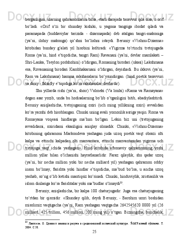 berganligini, ularning qahramonlarini bilsa, etarli darajada tasavvur qila olsa, u orif
bo‘ladi.   «Orif   o‘zi   bir   shunday   kishiki,   u   yagona   tangriga   ibodat   qiladi   va
paramapada   (buddaviylar   tarixida   -   dxarmapada)   deb   atalgan   tangri-makoniga
(ya’ni,   ilohiy   makonga)   qo‘shni   bo‘lishni   istaydi.   Beruniy   «Vishnu-Dxarma»
kitobidan   bunday   g‘alati   yil   hisobini   keltiradi:   «Yigirma   to‘rtinchi   tretojugada
Roma   (ya’ni,   hind   e’tiqodicha,   tangri   Ram)   Ravanani   (ya’ni,   devlar   mamlakati   –
Shri-Lanka, Tseylon podshohini) o‘ldirgan, Romaning birodari (ukasi) Lakshmana
esa,   Rovananing   birodari   Kambhakarnani   o‘ldirgan,   deyishadi.   Bu   ikkovi   (ya’ni,
Ram   va   Lakshmana)   hamma   rakshasalarni   bo‘ysundirgan.   (hind   poetik   tasavvuri
va diniy - falsafiy e’tiqodiga ko‘ra rakshasalar-devlardir). 
Shu  yillarda  rishi  (ya’ni,  shoir)  Volmeki  (Va  lmiki)  «Rama   va  Ramayana»
degan  asar   yozib,  unda  bu  hodisalarning  bo‘lib  o‘tganligini   bitib,  abadiylashtirdi.
Beruniy   aniqlashicha,   tretojuganing   oxiri   (uch   ming   yillikning   oxiri)   avvalidan
ko‘ra yaxshi deb hisoblangan. Chunki uning avali yomonlik asriga yaqin. Roma va
Romayana   voqeasi   hindlarga   ma’lum   bo‘lgan.   Lekin   biz   uni   (tretojuganing
avvalidami,   oxiridami   ekanligini   aniqlay   olmadik.   Chunki,   «Vishnu-Dxarma»
kitobining   qahramoni   Markondeva   yashagan   juda   uzoq   poetik   vaqt   obrazi   olti
kalpa   va   ettinchi   kalpadan   olti   manvantara,   ettinchi   manvantaradan   yigirma   uch
tretojuga   vaqt   ichida   yashagan».   Hind   kitobida   afsonaviy   qahramonning   yoshi
million   yillar   bilan   o‘lchanishi   hayratlanarlidir.   Faraz   qilaylik,   shu   qadar   uzoq
(ya’ni,   bir   necha   million   yoki   bir   necha   milliard   yil)   yashagan   qahramon   oddiy
inson   bo‘lmay,   farishta   yoki   hindlar   e’tiqodicha,   ma’bud   bo‘lsa,   u   ancha   uzoq
yashab, so‘ng o‘lib ketishi mantiqsiz ko‘rinadi. Chunki, hinduviylik, xristianlik va
islom dinlariga ko‘ra farishtalar yoki ma’budlar o‘lmaydi 13
. 
Beruniy, aniqlashicha, bir kalpa 100 chaturjugadir. Juga esa chaturjuganing
to‘rtdan   bir   qismidir.   «Shunday   qilib,   deydi   Beruniy,   -   Barohim   umri   boshidan
misolimiz   vaqtigacha   (ya’ni,   Ram   yashagan   vaqtgacha   2642545620   0000   yil   (26
milliard,   425   trillion,   456   million,   200   ming   yil)   o‘tgan.   Bizningcha,   bunchalik,
13
  Лантсева.   О.   Ценност   знания   и   разума   в   средневековой   исламской   культуре.   ЎзМУ   илмий   тўплами.   Т.
2004.  C .58.
25 