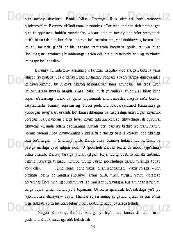 olis   tarixiy   davrlarni   Bobil,   Misr,   Gretsiya,   Rim   olimlari   ham   tasavvur
qilolmaydilar.   Beruniy   «Hindiston»   kitobining   «Tarixlar   haqida»   deb   nomlangan
qirq   to‘qqizinchi   bobida   yozishicha,   «Agar   hindlar   tarixiy   hodisalar   jarayonida
tartib bilan ish  olib borishda  beparvo bo‘lmasalar  edi, podshohlarning ketma -ket
kelishi   tarixida   g‘ofil   bo‘lib,   zarurat   vaqtlarida   hayratda   qolib,   tahmin   bilan
(bo‘lmag‘ur narsalarni) hisoblamaganlarida edi, biz hind tarixchilarining so‘zlarini
keltirgan bo‘lar edik».
Beruniy   «Hindiston»   asarining   «Tarixlar   haqida»   deb   atalgan   bobida   yana
Shiroq rivoyatiga juda o‘xshaydigan bir tarixiy voqeani adabiy tarzda -hikoya qilib
keltiradi.Ammo,   bu   hikoya   Shiroq   afsonasidan   farqi   shundaki,   bu   erda   Eron
istilochilariga   kurash   haqida   emas,   balki,   turk   (turonlik)   istilochilar   bilan   hind
rojasi   o‘rtasidagi   nozik   va   qaltis   diplomatik   munosabatlar   haqida   so‘z   boradi.
«Aytadilarki,   Kanavj   rojasini   ng   Turon   podshohi   Kanik   (ehtimol   Kanishka)   ga
yuborgan sovg‘alari orasida ko‘rkam ishlangan va maqtashga arziydigan kiyimlik
bo‘lgan.  Kanik  undan o‘ziga  loyiq  kiyim  qilishni   xohlab, tikuvchiga  ish  buyursa,
tikuvchi:   «Bunda   odam   qadimining   suvrati   bor,   qanday   bichib   ko‘rsam   ham   u
(odam qadami libos kiyuvchining ) ikki kifti o‘rtasiga to‘g‘ri keladi», deb tikishga
rozi   bo‘lmagan   …   Shunday   qilib,   Kanik   bilsa,   Kanavj   hokimi   uni   xo‘rlash   va
pastga   urishga   qasd   qilgan   ekan.   U   (podshoh   Kanik)   tezlik   da   askari   (qo‘shini)
bilan   otlanib,   Kanavj   tarafga   yurish   qilgan.   Roja   uning   bostirib   kelishi   xabarini
eshitib   hayratga   tushadi.   Chunki   uning   Turon   podshohiga   qarshi   turishga   toqati
yo‘q edi».  Hind   rojasi   dono   vaziri   bilan   kengashadi.   Vazir   rojaga:   «Sen
o‘zinga   lozim   bo‘lmagan   (noloiyq)   ishni   qilib,   tinch   turgan   yovni   qo‘zg‘ab
qo‘yding! Endi mening burnimni va labimni kesib, qiynagin, ana shundan keyin bu
ishga   hiyla   qilish   uchun   yo‘l   topaman.   Oshkora   qarshilik   ko‘rsatishga   yo‘l   yo
’q(kuchimiz   etmaydi)»   deydi.   Hindlar   rojasi   uning   aytganini   qiladi   va   uni   o‘sha
erga tashlab, (o‘zi lashkari bilan) mamlakatning uzoq joylariga ketadi.
  Nogoh   Kanik   qo‘shinlari   vazirga   yo‘liqib,   uni   tanishadi,   uni   Turon
podshohi Kanik huzuriga olib kelish adi.
26 