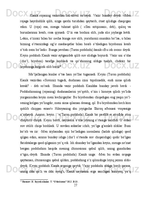   Kanik   rojaning   vaziridan   hol-ahvol   so‘raydi.   Vazir   bunday   deydi:   «Men
rojaga   hayrihohlik   qilib,   sizga   qarshi   turishdan   qaytarib,   itoat   qilishga   chaqirgan
edim.   U   (roja)   esa,   menga   tuhmat   qilib   (   «Sen   sotqinsan»,   deb),   quloq   va
burunlarimni   kesib,   rosa   qiynadi.   O‘zi   esa   boshini   olib,   juda   olis   joylarga   ketdi.
Lekin, o‘zimiz bilan bir necha kunga suv olib, yurishimiz mumkin bo‘lsa, u bilan
bizning   o‘rtamizdagi   og‘ir   mashaqatlar   bilan   bosib   o‘tiladigan   biyobonni   kesib
o‘tish oson bo‘ladi». Bunga javoban (Turon podshohi) kanik «Bu ish oson» deydi.
Keyin podshoh Kanik vazir aytganidek qilib suv olishga buyurdi. Vazir uni o‘sha
(cho‘l,   biyobon)   tarafga   boshladi   va   qo‘shinning   oldiga   tushib,   cheksiz   bir
biyobonga kirgizdi-olib bordi 14
. 
Mo‘ljallangan   kunlar   o‘tsa   ham   yo‘llar   tugamadi.   Keyin   (Turon   podshohi)
Kanik   vazirdan   «Suvimiz   tugadi,   dushman   izini   topolmadik,   endi   nima   qilish
kerak?   -   deb   so‘radi.   Shunda   vazir   podshoh   Kanikka   bunday   javob   berdi:   -
Podshohimning   (rojaning)   dushmanlarini   yo‘qotib,   o‘zin   i   himoya   qilish   yo‘lida
yurganimdan keyin meni kechirgaylar. Bu biyobondan chiqadigan eng yaqin yo‘l-
sening kelgan yo‘lingdir, meni nima qilaman desang, qil. Bu biyobondan hech kim
qutilib   chiqqan   emas!»   Hikoyaning   shu   joyigacha   Shiroq   afsonasi   voqeasiga
o‘xshaydi.   Ammo,   keyin…   «(Turon   podshohi)   Kanik   bir   pastlik   er   atrofida   otini
choptirib chiqdi. Keyin borib, nayzasini  o‘sha  joyning o‘rtasiga  sanchdi. U  erdan
suv   otilib   chiqa   boshladi.   U   suvdan   askarlar   ichib,   yo‘lga   g‘amlab   oldilar.   Buni
ko‘rib   va   zir:   -Men   xiylamdan   ojiz   bo‘ladigan   insonlarni   (halok   qilishga)   qasd
qilgan   edim,   ammo   bunday   ishga   (cho‘l   o‘rtasida   suv   chiqarishga)   qodir   bo‘lgan
farishtalarga qasd qilganim yo‘q edi. Ish shunday bo‘lgandan keyin, menga ne’mat
bergan   podshohim   haqida   mening   iltimosimni   qabul   qilib,   uning   gunohidan
o‘tgin,-deydi.   Shunda   (Turon   podshohi)   Kanik   unga:   -Men   bu   erdan   orqaga
qaytaman, iltimosingni qabul qildim, podshohing o‘z qilmishiga loyiq jazoni oldi»
deydi. Keyin podshoh Kanik orqasiga qaytdi. Vazir podshohi oldiga borib qarasa,
uning   ikki   qo‘li   va   ikki   oyog‘i,   Kanik   nayzasini   erga   sanchgan   kuniyoq,   yo‘q
14
 Hasanov. H. Sayyoh olimlar. T. “O’zbekiston” 2012. B.33 .
27 