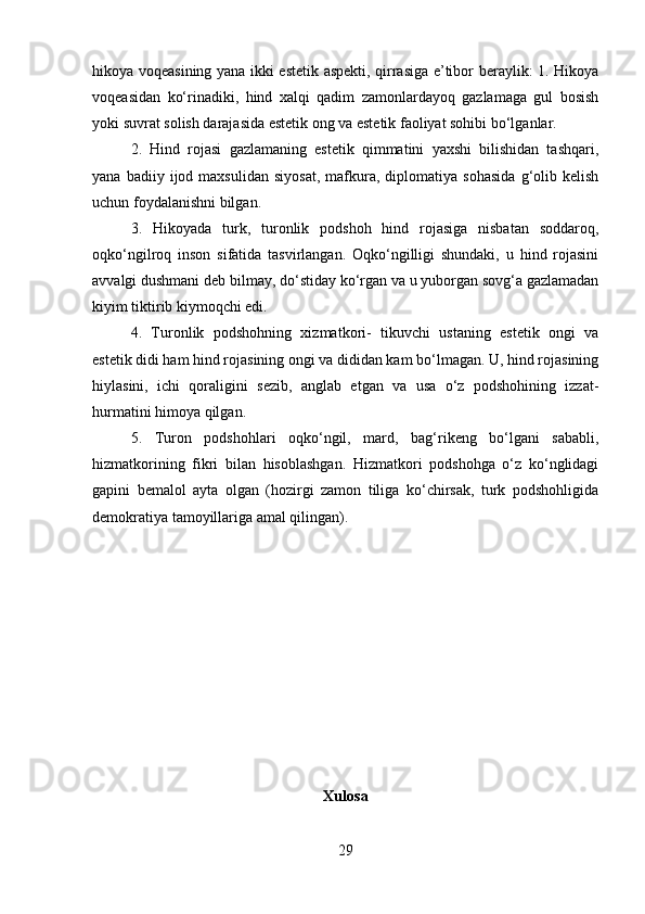 hikoya voqeasining yana ikki estetik aspekti, qirrasiga e’tibor beraylik: 1. Hikoya
voqeasidan   ko‘rinadiki,   hind   xalqi   qadim   zamonlardayoq   gazlamaga   gul   bosish
yoki suvrat solish darajasida estetik ong va estetik faoliyat sohibi bo‘lganlar. 
2.   Hind   rojasi   gazlamaning   estetik   qimmatini   yaxshi   bilishidan   tashqari,
yana   badiiy  ijod  maxsulidan   siyosat,   mafkura,   diplomatiya  sohasida   g‘olib  kelish
uchun foydalanishni bilgan. 
3.   Hikoyada   turk,   turonlik   podshoh   hind   rojasiga   nisbatan   soddaroq,
oqko‘ngilroq   inson   sifatida   tasvirlangan.   Oqko‘ngilligi   shundaki,   u   hind   rojasini
avvalgi dushmani deb bilmay, do‘stiday ko‘rgan va u yuborgan sovg‘a gazlamadan
kiyim tiktirib kiymoqchi edi. 
4.   Turonlik   podshohning   xizmatkori-   tikuvchi   ustaning   estetik   ongi   va
estetik didi ham hind rojasining ongi va dididan kam bo‘lmagan. U, hind rojasining
hiylasini,   ichi   qoraligini   sezib,   anglab   etgan   va   usa   o‘z   podshohining   izzat-
hurmatini himoya qilgan. 
5.   Turon   podshohlari   oqko‘ngil,   mard,   bag‘rikeng   bo‘lgani   sababli,
hizmatkorining   fikri   bilan   hisoblashgan.   Hizmatkori   podshohga   o‘z   ko‘nglidagi
gapini   bemalol   ayta   olgan   (hozirgi   zamon   tiliga   ko‘chirsak,   turk   podshohligida
demokratiya tamoyillariga amal qilingan).
Xulosa
29 