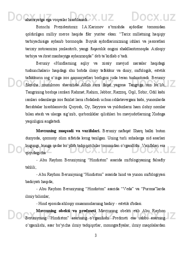 ahamiyatga ega voqealar hisoblanadi. 
Birinchi   Prezidentimiz   I.A.Karimov   o‘tmishda   ajdodlar   tomonidan
qoldirilgan   milliy   meros   haqida   fikr   yuritar   ekan:   “Tarix   millatning   haqiqiy
tarbiyachisiga   aylanib   bormoqda.   Buyuk   ajdodlarimizning   ishlari   va   jasoratlari
tarixiy   xotiramizni   jonlantirib,   yangi   fuqarolik   ongini   shakllantirmoqda.   Axloqiy
tarbiya va ibrat manbayiga aylanmoqda” deb ta’kidlab o‘tadi. 
Beruniy   «Hindlarning   aqliy   va   xissiy   mavjud   narsalar   haqidagi
tushunchalari»   haqidagi   shu   bobda   ilmiy   tafakkur   va   diniy,   mifologik,   estetik
tafakkurin   ing   o‘ziga   xos   qonuniyatlari   borligini   juda   teran   tushuntiradi.   Beruniy
fikricha,   musulmon   sharoitida   Alloh   ismi   faqat   yagona   Tangriga   xos   bo‘lib,
Tangrining boshqa ismlari Rahmat, Rahim, Jabbor, Razzoq, Oqil, Sobir, Odil kabi
ismlari odamlarga xos fazilat larni ifodalash uchun ishlatavergani kabi, yunonlarda
farishtalar   hisoblanuvchi   Quyosh,   Oy,   Sayyora   va  yulduzlarni   ham   ilohiy  nomlar
bilan   atash   va   ularga   sig‘inib,   qurbonliklar   qilishlari   bu   mavjudotlarning   Xudoga
yaqinligini anglatadi.
Mavzuning   maqsadi   va   vazifalari.   Beruniy   nafaqat   Sharq   balki   butun
dunyoda,   qomusiy   olim   sifatida   keng   tanilgan.   Uning   turli   sohalarga   oid   asarlari
bugungi, kunga qadar ko‘plab tadqiqotchilar tomonidan o‘rganilishi. Vazifalari esa
quyidagicha 
-   Abu   Rayhon   Beruniyning   “Hindiston”   asarida   mifologiyaning   falsafiy
tahlili; 
- Abu Rayhon Beruniyning “Hindiston” asarida hind va yunon mifologiyasi
badiiyati haqida; 
-   Abu   Rayhon   Beruniyning   “Hindiston”   asarida   “Veda”   va   “Purona”larda
ilmiy bilimlar; 
- Hind eposida ahloqiy muammolarning badiiy - estetik ifodasi.
Mavzuning   obekti   va   predmeti   Mavzuning   obekti   etib   Abu   Rayhon
Beruniyning   “Hindiston”   asarining   o‘rganilishi.   Predmeti   esa   ushbu   asarning
o‘rganilishi,   asar   bo‘yicha   ilmiy   tadqiqotlar,   monografiyalar,   ilmiy   maqolalardan
3 