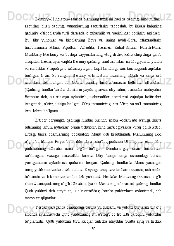 Beruniy «Hindiston» asarida olamning tuzilishi haqida qadimgi hind miflari,
asotirlari   bilan   qadimgi   yunonlarning   asotirlarini   taqqoslab,   bu   ikkala   halqning
qadimiy   e’tiqodlarida   turli   darajada   o‘xshashlik   va   yaqinliklar   borligini   aniqladi.
Bu   fikr   yunonlar   va   hindlarning   Zevs   va   uning   ayoli-Gera,   «farzandlari»
hisoblanmish   Afina,   Apollon,   Afrodita,   Hermes,   Zuhal-Saturn,   Mirrih-Mars,
Mushtariy-Merkuriy   va   boshqa   sayyoralarning   «tug‘ilish»,   kelib   chiqishiga   qarab
aloqador. Lekin, ayni vaqtda Beruniy qadimgi hind asotirlari-mifalogiyasida yunon
va rumliklar e’tiqodiga o‘xshamaydigan, faqat hindlarga xos kosmogonik aqidalar
borligini   h   am   ko‘rsatgan.   Beruniy   «Hindiston»   asarining   «Qutb   va   unga   oid
xabarlar»   deb   atalgan   22   -bobida   bunday   hind   afsonasini   keltiradi:   «Barohim
(Qadimgi hindlar barcha olamlarni paydo qiluvchi oliy ruhni, osmonlar mohiyatini
Barohim   deb,   bir   shaxsga   aylantirib,   tushunadilar   odamlarni   vujudga   keltirishni
istaganida, o‘zini, ikkiga bo‘lgan. O‘ng tomonining ismi Viroj va so‘l tomonining
ismi Manu bo‘lgan».
E’tibor   bersangiz,   qadimgi   hindlar   birinchi   inson   –odam   ato   o‘rniga   ikkita
odamning ismini aytadilar. Nima uchundir, hind mifalogiyasida Viroj qolib ketib,
Erdagi   barsa   odamlarning   bobakaloni   Manu   deb   hisoblanadi.   Manunining   ikki
o‘g‘li   bo‘lib,   biri   Priyor-bota,   ikkinchisi-   cho‘loq   podshoh   Uttonapoda   ekan.   Shu
podshohning   Dhruba   ismli   o‘g‘li   bo‘lgan.   Dhruba-o‘gay   onasi   tomonidan
xo‘rlangani   evaziga   «mukofot»   tarzida   Oliy   Tangri   unga   osmondagi   barcha
yoritgichlarni   aylantirish   qudratini   bergan.   Qadimgi   hindlarda   Manu   yashagan
ming yillik manvantara deb ataladi. Keyingi uzoq davrlar ham ikkinchi, uch inchi,
to‘rtinchi   va   h.k   manvantaralar   deb   yuritiladi.   Hindalar   Manuning   ikkinchi   o‘g‘li
shoh Uttonapodaning o‘g‘li Dhrubani (ya’ni Manuning nabirasini) qadimgi hindlar
Qutb   yulduzi   deb   ataydilar,   u   o‘z   atrofidagi   barcha   yulduzlarni   aylantiradi,   deb
tasavv ur qilganlar. 
Yerdan qaraganda osmondagi barcha yulduzlarni va yulduz burjlarini bir o‘q
atrofida aylantiruvchi Qutb yulduzining etti o‘rtog‘i bo‘lib, Etti qaroqchi yulduzlar
to‘plamidir.   Qutb   yulduzini   turli   xalqlar   turlicha   ataydilar   (Katta   ayiq   va   kichik
30 