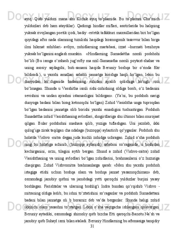 ayiq.   Qutb   yulduzi   mana   shu   Kichik   ayiq   to‘plamida.   Bu   to‘plamni   Cho‘mich
yulduzlari   deb   ham   ataydilar).   Qadimgi   hindlar   miflari,   asotirlarida   bu   halqning
yuksak rivojlangan poetik ijodi, badiy -estetik tafakkuri maxsullaridan biri bo‘lgan
quyidagi   afso   nada   olamning   tuzulishi   haqidagi   kosmogonik   tasavvur   bilan   birga
ilmi   hikmat   sohiblari-   avliyo,   zohidlarning   martabasi,   izzat   –hurmati   benihoya
yuksak bo‘lganini anglash mumkin.  «Hindlarning   Sumadattha   nomli   podshohi
bo‘lib   (Bu   ismga   o‘xshash   jug‘rofiy   ma   nzil-Sumanatha   nomli   poytaxt-shahar   va
uning   asosiy   sajdagohi,   buti-sanami   haqida   Beruniy   boshqa   bir   o‘rinda   fikr
bildiradi.),   u   yaxshi   amallari   sababli   jannatga   kirishga   haqli   bo‘lgan,   lekin   bu
dunyodan   ko‘chganida   badanining   ruhidan   ajralib   qolishiga   ko‘ngli   rozi
bo‘lmagan.   Shunda   u   Vasshitha   ismli   rishi-zohidning   oldiga   borib,   o‘z   badanini
sevishini   va   undan   ajrashni   istamasligini   bildirgan».   (Ya’ni,   bu   podshoh   narigi
dunyoga   badani   bilan   birag   ketmoqchi   bo‘lgan)   Zohid   Vasishtha   unga   tuproqdan
bo‘lgan   badanini   jannatga   olib   borishi   yaxshi   emasligini   tushuntirgan.   Podshoh
Sunadattha zohid Vasishthaning avlodlari, shogirdlariga shu iltimos bilan murojaat
qilgan.   Bular   podshohni   mashara   qilib,   yuziga   tuflashgan.   Uni   jazolab,   ikki
qulog‘iga zirak taqilgan cha ndalaga (buzoqqa) aylantirib qo‘yganlar. Podshoh shu
holatda Vishvo -mitra  degan juda kuchli  zohidga uchragan. Zohid o‘sha  podshoh
ning   bu   holatiga   achinib,   (buzoqqa   aylanish)   sababini   so‘raganida,   u   boshidan
kechirganini,   orzu,   tilagini   aytib   bergan.   Shund   a   zohid   (Vishvo-mitra)   zohid
Vasishthaning   va   uning   avlodlari   bo‘lgan   zohidlarini,   brahmanlarni   o‘z   huzuriga
chaqirgan.   Zohid   Vishvomitra   brahmanlarga   qarab:   «Men   shu   yaxshi   podshoh
istagiga   etishi   uchun   boshqa   olam   va   boshqa   jannat   yasamoqchiman»   deb,
osmondagi   janubiy   qutbni   va   janubdagi   yetti   qaroqchi   yulduzlar   burjini   yasay
boshlagan.   Farishtalar   va   ularning   boshlig‘i   Indra   bundan   qo‘rqishib   Vishvo   -
mitraning oldiga kelib, bu ishni  to‘xtatishini  so‘raganlar  va podshoh  Sumadattani
badani   bilan   jannatga   oli   b   boramiz   deb   va’da   berganlar.   Shunda   haligi   zohid
ikkinchi   olam   yasashni   to‘xtatgan.   Lekin   o‘sha   vaqtgacha   ishlangani   qolavergan.
Beruniy aytadiki, osmondagi shimoliy qutb bizcha Etti qaroqchi-Banotu Na’sh va
janubiy qutb Suhayl ismi bilan ataladi. Beruniy Hindlarning bu afsonasiga tanqidiy
31 