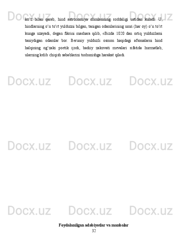 ko‘z   bilan   qarab,   hind   astronomiya   olimlarining   soddaligi   ustidan   kuladi.   U,
hindlarning o‘n to‘rt yulduzni bilgan, tanigan odamlarining umri (har oy) o‘n to‘rt
kunga   uzayadi,   degan   fikrini   mashara   qilib,   «Bizda   1020   dan   ortiq   yulduzlarni
taniydigan   odamlar   bor.   Beruniy   yulduzli   osmon   haqidagi   afsonalarni   hind
halqining   og‘zaki   poetik   ijodi,   badiiy   zakovati   mevalari   sifatida   hurmatlab,
ularning kelib chiqish sabablarini tushunishga harakat qiladi.
Foydalanilgan adabiyotlar va manbalar
32 