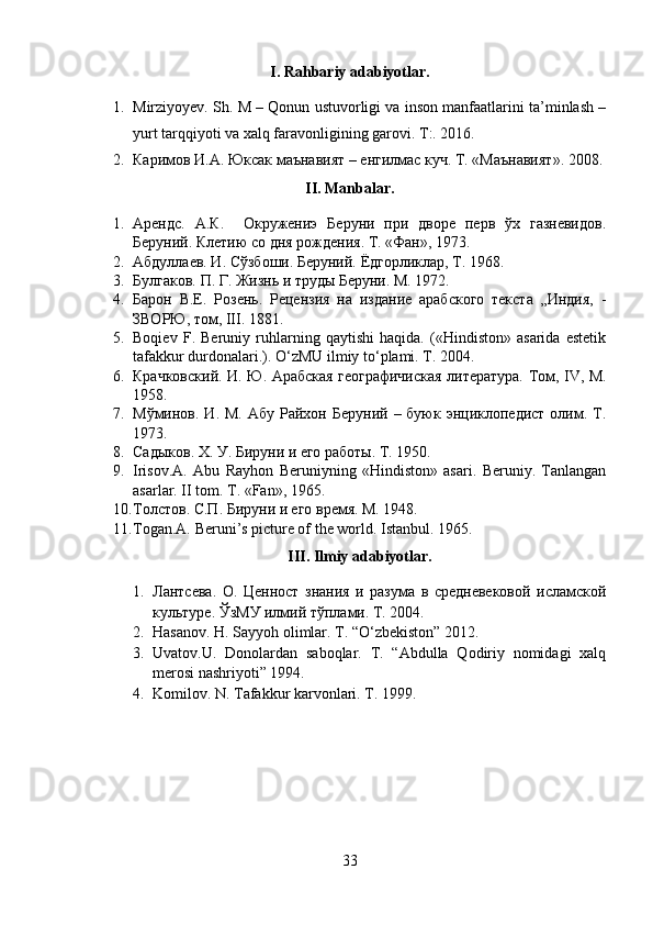 I. Rahbariy adabiyotlar.
1. Mirziyoyev. Sh. M – Qonun ustuvorligi va inson manfaatlarini ta’minlash –
yurt tarqqiyoti va xalq faravonligining garovi.  T:. 2016.
2. Каримов И.А. Юксак маънавият – енгилмас куч. Т. «Маънавият». 2008 .
II. Manbalar.
1. Арендс.   А.К.     Окружениэ   Беруни   при   дворе   перв   ўх   газневидов.
Беруний. Клетию со дня рождения. Т. «Фан», 1973.
2. Абдуллаев. И. Сўзбоши. Беруний. Ёдгорликлар, Т. 1968.
3. Булгаков. П. Г. Жизнь и труды Беруни. M. 1972.
4. Барон   В.Е.   Розень.   Рецензия   на   издание   арабского   текста   „Индия,   -
ЗВОРЮ, том, III. 1881.
5. Boqiev   F.   Beruniy   ruhlarning   qaytishi   haqida.   («Hindiston»   asarida   estetik
tafakkur durdonalari.). O‘zMU ilmiy to‘plami. T. 2004.
6. Крачковский. И. Ю. Арабская географичиская литература. Тoм, IV, M.
1958.
7. Мўминов. И.  М.  Абу  Райхон Беруний  – буюк  энциклопедист  олим. T.
1973.
8. Садыков. Х. У. Бируни и его работы. Т. 1950.
9. Irisov.A.   Abu   Rayhon   Beruniyning   «Hindiston»   asari.   Beruniy.   Tanlangan
asarlar. II tom.  T. «Fan», 1965.
10. Толстов. С.П. Бируни и его время. M. 1948.
11. Togan.A. Beruni’s picture of the world.  Istanbul. 1965.
III. Ilmiy adabiyotlar.
1. Лантсева.   О.   Ценност   знания   и   разума   в   средневековой   исламской
культуре.  ЎзМУ илмий тўплами. Т. 2004.
2. Hasanov. H. Sayyoh olimlar. T. “O‘zbekiston” 2012.
3. Uvatov.U.   Donolardan   saboqlar.   T.   “Abdulla   Qodiriy   nomidagi   xalq
merosi nashriyoti” 1994. 
4. Komilov. N. Tafakkur karvonlari. T. 1999.
33 