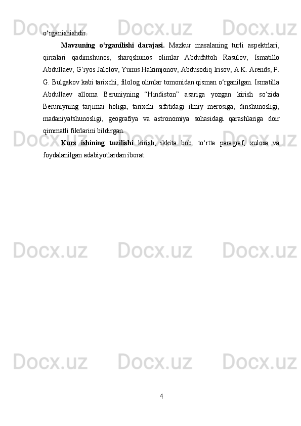 o‘rganishishdir.
Mavzuning   o‘rganilishi   darajasi.   Mazkur   masalaning   turli   aspektrlari,
qirralari   qadimshunos,   sharqshunos   olimlar   Abdufattoh   Rasulov,   Ismatillo
Abdullaev, G‘iyos Jalolov, Yunus Hakimjonov, Abdusodiq Irisov, A.K. Arends, P.
G. Bulgakov kabi tarixchi, filolog olimlar tomonidan qisman o‘rganilgan. Ismatilla
Abdullaev   alloma   Beruniyning   “Hindiston”   asariga   yozgan   kirish   so‘zida
Beruniyning   tarjimai   holiga,   tarixchi   sifatidagi   ilmiy   merosiga,   dinshunosligi,
madaniyatshunosligi,   geografiya   va   astronomiya   sohasidagi   qarashlariga   doir
qimmatli fikrlarini bildirgan.
Kurs   ishining   tuzilishi   kirish,   ikkita   bob,   to‘rtta   paragraf,   xulosa   va
foydalanilgan adabiyotlardan iborat.
4 