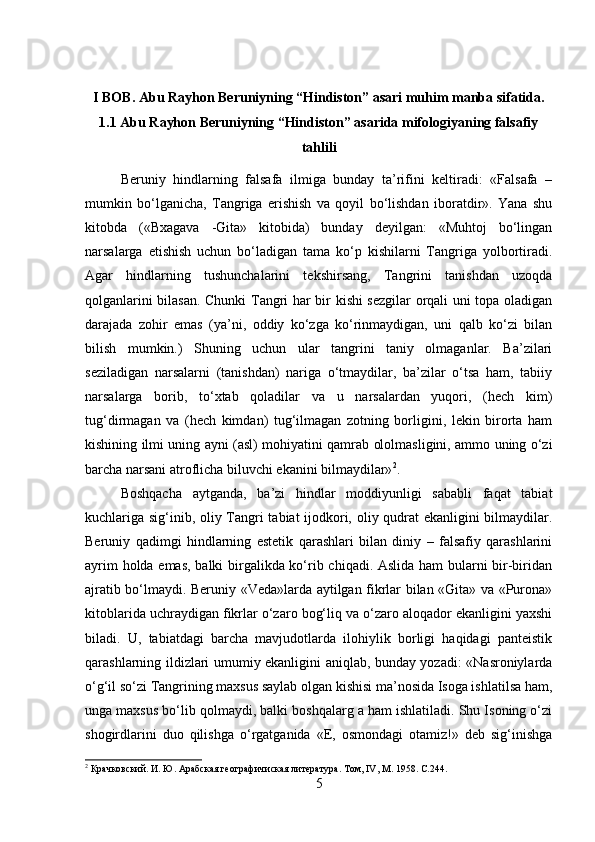 I BOB. Abu Rayhon Beruniyning “Hindiston” asari muhim manba sifatida.
1.1 Abu Rayhon Beruniyning “Hindiston” asarida mifologiyaning falsafiy
tahlili
Beruniy   hindlarning   falsafa   ilmiga   bunday   ta’rifini   keltiradi:   «Falsafa   –
mumkin   bo‘lganicha,   Tangriga   erishish   va   qoyil   bo‘lishdan   iboratdir».   Yana   shu
kitobda   («Bxagava   -Gita»   kitobida)   bunday   deyilgan:   «Muhtoj   bo‘lingan
narsalarga   etishish   uchun   bo‘ladigan   tama   ko‘p   kishilarni   Tangriga   yolbortiradi.
Agar   hindlarning   tushunchalarini   tekshirsang,   Tangrini   tanishdan   uzoqda
qolganlarini bilasan. Chunki Tangri har bir kishi sezgilar orqali uni topa oladigan
darajada   zohir   emas   (ya’ni,   oddiy   ko‘zga   ko‘rinmaydigan,   uni   qalb   ko‘zi   bilan
bilish   mumkin.)   Shuning   uchun   ular   tangrini   taniy   olmaganlar.   Ba’zilari
seziladigan   narsalarni   (tanishdan)   nariga   o‘tmaydilar,   ba’zilar   o‘tsa   ham,   tabiiy
narsalarga   borib,   to‘xtab   qoladilar   va   u   narsalardan   yuqori,   (hech   kim)
tug‘dirmagan   va   (hech   kimdan)   tug‘ilmagan   zotning   borligini,   lekin   birorta   ham
kishining ilmi uning ayni (asl) mohiyatini qamrab ololmasligini, ammo uning o‘zi
barcha narsani atroflicha biluvchi ekanini bilmaydilar» 2
. 
Boshqacha   aytganda,   ba’zi   hindlar   moddiyunligi   sababli   faqat   tabiat
kuchlariga sig‘inib, oliy Tangri tabiat ijodkori, oliy qudrat ekanligini bilmaydilar.
Beruniy   qadimgi   hindlarning   estetik   qarashlari   bilan   diniy   –   falsafiy   qarashlarini
ayrim holda emas, balki birgalikda ko‘rib chiqadi. Aslida ham bularni bir-biridan
ajratib bo‘lmaydi. Beruniy «Veda»larda aytilgan fikrlar bilan «Gita» va «Purona»
kitoblarida uchraydigan fikrlar o‘zaro bog‘liq va o‘zaro aloqador ekanligini yaxshi
biladi.   U,   tabiatdagi   barcha   mavjudotlarda   ilohiylik   borligi   haqidagi   panteistik
qarashlarning ildizlari umumiy ekanligini aniqlab, bunday yozadi: «Nasroniylarda
o‘g‘il so‘zi Tangrining maxsus saylab olgan kishisi ma’nosida Isoga ishlatilsa ham,
unga maxsus bo‘lib qolmaydi, balki boshqalarg a ham ishlatiladi. Shu Isoning o‘zi
shogirdlarini   duo   qilishga   o‘rgatganida   «E,   osmondagi   otamiz!»   deb   sig‘inishga
2
 Крачковский. И. Ю. Арабская географичиская литература. Тoм, IV, M. 1958. С.244.
5 