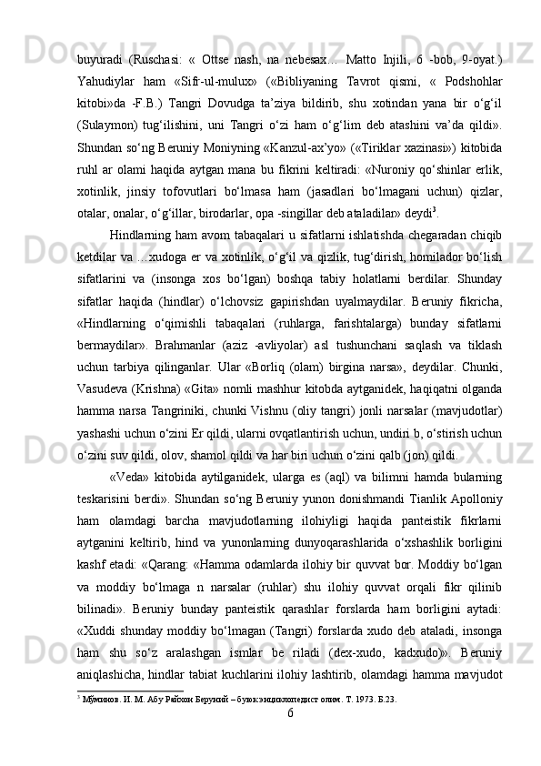 buyuradi   (Ruschasi:   «   Ottse   nash,   na   nebesax…   Matto   Injili,   6   -bob,   9-oyat.)
Yahudiylar   ham   «Sifr-ul-mulux»   («Bibliyaning   Tavrot   qismi,   «   Podshohlar
kitobi»da   -F.B.)   Tangri   Dovudga   ta’ziya   bildirib,   shu   xotindan   yana   bir   o‘g‘il
(Sulaymon)   tug‘ilishini,   uni   Tangri   o‘zi   ham   o‘g‘lim   deb   atashini   va’da   qildi».
Shundan so‘ng Beruniy Moniyning «Kanzul-ax’yo» («Tiriklar xazinasi») kitobida
ruhl   ar   olami   haqida   aytgan   mana   bu   fikrini   keltiradi:   «Nuroniy   qo‘shinlar   erlik,
xotinlik,   jinsiy   tofovutlari   bo‘lmasa   ham   (jasadlari   bo‘lmagani   uchun)   qizlar,
otalar, onalar, o‘g‘illar, birodarlar, opa -singillar deb ataladilar» deydi 3
. 
Hindlarning ham avom  tabaqalari  u sifatlarni ishlatishda  chegaradan chiqib
ketdilar va …xudoga er va xotinlik, o‘g‘il va qizlik, tug‘dirish, homilador bo‘lish
sifatlarini   va   (insonga   xos   bo‘lgan)   boshqa   tabiy   holatlarni   berdilar.   Shunday
sifatlar   haqida   (hindlar)   o‘lchovsiz   gapirishdan   uyalmaydilar.   Beruniy   fikricha,
«Hindlarning   o‘qimishli   tabaqalari   (ruhlarga,   farishtalarga)   bunday   sifatlarni
bermaydilar».   Brahmanlar   (aziz   -avliyolar)   asl   tushunchani   saqlash   va   tiklash
uchun   tarbiya   qilinganlar.   Ular   «Borliq   (olam)   birgina   narsa»,   deydilar.   Chunki,
Vasudeva (Krishna) «Gita» nomli mashhur kitobda aytganidek, haqiqatni olganda
hamma  narsa  Tangriniki,  chunki  Vishnu   (oliy  tangri)   jonli  narsalar  (mavjudotlar)
yashashi uchun o‘zini Er qildi, ularni ovqatlantirish uchun, undiri b, o‘stirish uchun
o‘zini suv qildi, olov, shamol qildi va har biri uchun o‘zini qalb (jon) qildi. 
«Veda»   kitobida   aytilganidek,   ularga   es   (aql)   va   bilimni   hamda   bularning
teskarisini   berdi».   Shundan   so‘ng   Beruniy   yunon   donishmandi   Tianlik   Apolloniy
ham   olamdagi   barcha   mavjudotlarning   ilohiyligi   haqida   panteistik   fikrlarni
aytganini   keltirib,   hind   va   yunonlarning   dunyoqarashlarida   o‘xshashlik   borligini
kashf  etadi:  «Qarang:  «Hamma odamlarda ilohiy bir  quvvat  bor. Moddiy bo‘lgan
va   moddiy   bo‘lmaga   n   narsalar   (ruhlar)   shu   ilohiy   quvvat   orqali   fikr   qilinib
bilinadi».   Beruniy   bunday   panteistik   qarashlar   forslarda   ham   borligini   aytadi:
«Xuddi   shunday   moddiy   bo‘lmagan   (Tangri)   forslarda   xudo   deb   ataladi,   insonga
ham   shu   so‘z   aralashgan   ismlar   be   riladi   (dex-xudo,   kadxudo)».   Beruniy
aniqlashicha, hindlar  tabiat  kuchlarini  ilohiy lashtirib, olamdagi hamma mavjudot
3
 Мўминов. И. М. Абу Райхон Беруний – буюк энциклопедист олим. T. 1973. Б.23.
6 