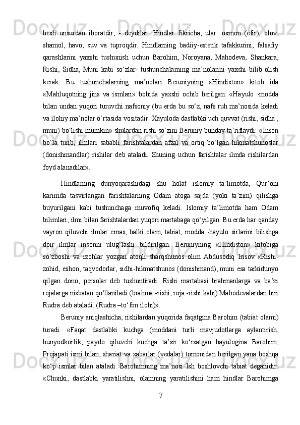 besh   unsurdan   iboratdir,   -   deydilar.   Hindlar   fikricha,   ular:   osmon   (efir),   olov,
shamol,   havo,   suv   va   tuproqdir.   Hindlarning   badiiy-estetik   tafakkurini,   falsafiy
qarashlarini   yaxshi   tushunish   uchun   Barohim,   Noroyana,   Mahodeva,   Shankara,
Rishi,   Sidha,   Muni   kabi   so‘zlar-   tushunchalarning   ma’nolarini   yaxshi   bilib   olish
kerak.   Bu   tushunchalarning   ma’nolari   Beruniyning   «Hindiston»   kitob   ida
«Mahluqotning   jins   va   ismlari»   bobida   yaxshi   ochib   berilgan.   «Hayulo   -modda
bilan undan yuqori turuvchi nafsoniy (bu erda bu so‘z, nafs ruh ma’nosida keladi
va ilohiy ma’nolar o‘rtasida vositadir. Xayuloda dastlabki uch quvvat (rishi, sidha ,
muni) bo‘lishi mumkin» shulardan rishi so‘zini Beruniy bunday ta’riflaydi: «Inson
bo‘la   turib,   ilmlari   sababli   farishtalardan   afzal   va   ortiq   bo‘lgan   hikmatshunoslar
(donishmandlar)   rishilar   deb   ataladi.   Shuning   uchun   farishtalar   ilmda   rishilardan
foyd alanadilar».
Hindlarning   dunyoqarashidagi   shu   holat   islomiy   ta’limotda,   Qur’oni
karimda   tasvirlangan   farishtalarning   Odam   atoga   sajda   (yoki   ta’zim)   qilishga
buyurilgani   kabi   tushunchaga   muvofiq   keladi.   Islomiy   ta’limotda   ham   Odam
bilimlari, ilmi bilan farishtalardan yuqori martabaga qo‘yilgan. Bu erda har qanday
vayron   qiluvchi   ilmlar   emas,   balki   olam,   tabiat,   modda   -hayulo   sirlarini   bilishga
doir   ilmlar   insonni   ulug‘lashi   bildirilgan.   Beruniyning   «Hindiston»   kitobiga
so‘zboshi   va   izohlar   yozgan   atoqli   sharqshunos   olim   Abdusodiq   Irisov   «Rishi-
zohid, eshon, taqvodorlar, sidhi-hikmatshunos (donishmand), muni esa tarkidunyo
qilgan   dono,   porsolar   deb   tushuntiradi.   Rishi   martabasi   brahmanlarga   va   ba’zi
rojalarga nisbatan qo‘llaniladi (brahma -rishi, roja -rishi kabi) Mahodevalardan biri
Rudra deb ataladi. (Rudra –to‘fon ilohi)». 
Beruniy aniqlashicha, rishilardan yuqorida faqatgina Barohim (tabiat olami)
turadi.   «Faqat   dastlabki   kuchga   (moddani   turli   mavjudotlarga   aylantirish,
bunyodkorlik,   paydo   qiluvchi   kuchga   ta’sir   ko‘rsatgan   hayulogina   Barohim,
Projapati ismi bilan, shariat va xabarlar (vedalar) tomonidan berilgan yana boshqa
ko‘p   ismlar   bilan   ataladi.   Barohimning   ma’nosi   Ish   boshlovchi   tabiat   deganidir.
«Chunki,   dastlabki   yaratilishni,   olamning   yaratilishini   ham   hindlar   Barohimga
7 