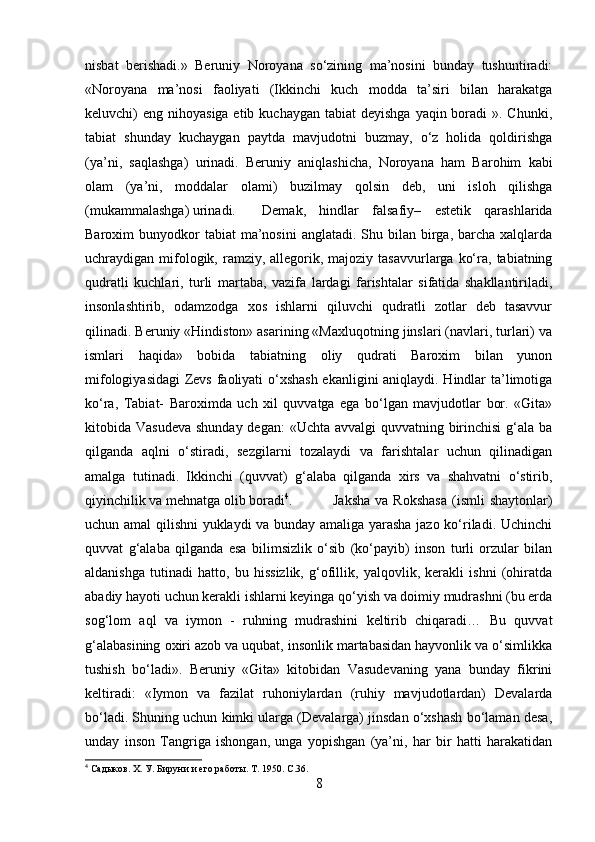 nisbat   berishadi.»   Beruniy   Noroyana   so‘zining   ma’nosini   bunday   tushuntiradi:
«Noroyana   ma’nosi   faoliyati   (Ikkinchi   kuch   modda   ta’siri   bilan   harakatga
keluvchi)  eng nihoyasiga etib kuchaygan  tabiat  deyishga  yaqin boradi  ». Chunki,
tabiat   shunday   kuchaygan   paytda   mavjudotni   buzmay,   o‘z   holida   qoldirishga
(ya’ni,   saqlashga)   urinadi.   Beruniy   aniqlashicha,   Noroyana   ham   Barohim   kabi
olam   (ya’ni,   moddalar   olami)   buzilmay   qolsin   deb,   uni   isloh   qilishga
(mukammalashga) urinadi. Demak,   hindlar   falsafiy–   estetik   qarashlarida
Baroxim  bunyodkor  tabiat   ma’nosini  anglatadi.  Shu  bilan  birga, barcha  xalqlarda
uchraydigan mifologik, ramziy, allegorik, majoziy  tasavvurlarga  ko‘ra,  tabiatning
qudratli   kuchlari,   turli   martaba,   vazifa   lardagi   farishtalar   sifatida   shakllantiriladi,
insonlashtirib,   odamzodga   xos   ishlarni   qiluvchi   qudratli   zotlar   deb   tasavvur
qilinadi. Beruniy «Hindiston» asarining «Maxluqotning jinslari (navlari, turlari) va
ismlari   haqida»   bobida   tabiatning   oliy   qudrati   Baroxim   bilan   yunon
mifologiyasidagi  Zevs faoliyati o‘xshash ekanligini aniqlaydi. Hindlar ta’limotiga
ko‘ra,   Tabiat-   Baroximda   uch   xil   quvvatga   ega   bo‘lgan   mavjudotlar   bor.   «Gita»
kitobida Vasudeva  shunday degan:  «Uchta avvalgi quvvatning birinchisi  g‘ala ba
qilganda   aqlni   o‘stiradi,   sezgilarni   tozalaydi   va   farishtalar   uchun   qilinadigan
amalga   tutinadi.   Ikkinchi   (quvvat)   g‘alaba   qilganda   xirs   va   shahvatni   o‘stirib,
qiyinchilik va mehnatga olib boradi 4
.  Jaksha  va  Rokshasa  (ismli   shaytonlar)
uchun amal qilishni yuklaydi va bunday amaliga yarasha jazo ko‘riladi. Uchinchi
quvvat   g‘alaba   qilganda   esa   bilimsizlik   o‘sib   (ko‘payib)   inson   turli   orzular   bilan
aldanishga   tutinadi   hatto,   bu   hissizlik,   g‘ofillik,   yalqovlik,   kerakli   ishni   (ohiratda
abadiy hayoti uchun kerakli ishlarni keyinga qo‘yish va doimiy mudrashni (bu erda
sog‘lom   aql   va   iymon   -   ruhning   mudrashini   keltirib   chiqaradi…   Bu   quvvat
g‘alabasining oxiri azob va uqubat, insonlik martabasidan hayvonlik va o‘simlikka
tushish   bo‘ladi».   Beruniy   «Gita»   kitobidan   Vasudevaning   yana   bunday   fikrini
keltiradi:   «Iymon   va   fazilat   ruhoniylardan   (ruhiy   mavjudotlardan)   Devalarda
bo‘ladi. Shuning uchun kimki ularga (Devalarga) jinsdan o‘xshash bo‘laman desa,
unday   inson   Tangriga   ishongan,   unga   yopishgan   (ya’ni,   har   bir   hatti   harakatidan
4
 Садыков. Х. У. Бируни и его работы. Т . 1950.  С .36.
8 