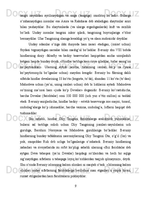 tangri   xayolidan   ayrilmaydigan   va   unga   (tangriga)   mushtoq   bo‘ladi».   Bularga
o‘xshamaydigan   insonlar   esa   Asura   va   Rakshasa   deb   ataladigan   shaytonlar   amri
bilan   yashaydilar.   Bu   shaytonlarda   (va   ularga   ergashganlarda)   kufr   va   razillik
bo‘ladi.   Unday   insonlar   tangrini   inkor   qiladi,   tangrining   buyruqlariga   e’tibor
bermaydilar. Ular Tangrining olamga kerakligi yo‘q va olam xudosizdir deydilar. 
Unday   odamlar   o‘ziga   ikki   dunyoda   ham   zarari   etadigan,   (oxirat   uchun)
foydasi   tegmaydigan   narsalar   bilan   mashg‘ul   bo‘ladilar.   Beruniy   shu   VIII   bobda
hindlarning   diniy   -falsafiy   va   badiiy   tasavvurlari   haqiqatdan   ancha   uzoqlashib
ketgani haqida bunday deydi: «Hindlar tartibga kam rioya qiladilar, turlar sanog‘ini
ko‘paytiradilar».   Ularning   aytish   laricha,   turlarning   ismlari   ko‘p   va   (yana
ko‘paytirmoqchi   bo‘lganlar   uchun)   maydon   kengdir.   Beruniy   bu   fikrning   dalili
sifatida hindlar devalarining 33 ko‘rta (kogorta, to‘da), shundan 11 ko‘rta (to‘dasi)
Mahodeva   uchun  (ya’ni,  uning  ismlari  uchun)   deb  bi   lishlarini   aytadi.  Mahodeva
so‘zining   ma’nosi   ham   «juda   ko‘p   Devalar»   deganidir.   Beruniy   ko‘rsatishicha,
barcha   Devalar   (farishtalar)   soni   330   000   000   (uch   yuz   o‘ttiz   millon)   ni   tashkil
etadi. Beruniy aniqlashicha, hindlar badiiy - estetik tasavvurga xos majoz, timsol,
mubolag‘alarga   ko‘p   ishonadilar,   barcha   vaxima,   mubolag‘a,   loflarni   haqiqat   deb
tushunadilar. 
Shu   sababli,   hindlar   Oliy   Tangrini   farishtalarga   aralishtirib   yuboradilar,
bularni   sal   tartibga   solish   uchun   Oliy   Tangrining   jismlari-xayulolarini   uch
guruhga,   Barohim   Noroyana   va   Mahodeva   guruhlariga   bo‘ladilar.   Beruniy
hindlarning  bunday  tafakkurini   nasroniylarning  Oliy  Tangrini  Ota,   o‘g‘il   (Iso)   va
pok,   muqaddas   Ruh   deb   uchga   bo‘lganlariga   o‘xshatadi.   Beruniy   hindlarning
xabarlari   va   rivoyatlarida   xu   rofot   ko‘pligi   sababli   ularning   «Biz   farishtalar   deb
aytgan   Deva   tabaqasi   (ya’ni   Devalar)   haqidagi   so‘zlaridan   va   hech   bir   aqlga
sig‘maydigan sifatlarni u tabaqaga loyiq ko‘rishlaridan taajjub qilmaymiz», deydi.
Shu o‘rinda Beruniy islomning kalom olimlari ni maqtab o‘tadi: «Islomning kalom
olimlari   unday   sifatlarning   farishtalarga   berilishini   man   etganlari   u   yoqda   tursin,
ruxsat etilganlardan ham farishtalarni poklaydilar.
9