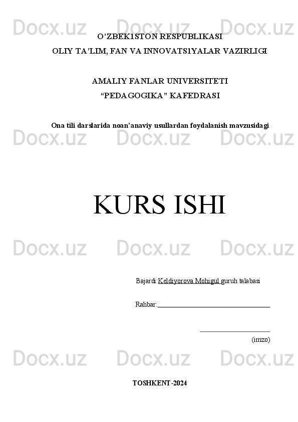 O’ZBEK1STON   RESPUBLIKASI
OLIY   TA’LIM,   FAN   VA   INNOVATS1YALAR   VAZIRLIGI
AMALIY   FANLAR   UNIVERSITETI
“PEDAGOGIKA” KAFEDRASI
Ona   tili   darslarida   noan’anaviy   usullardan   foydalanish   mavzusidagi
KURS   ISHI
Bajardi: Keldiyorova Mohigul  guruh   talabasi 
Rahbar:                                                                       
(imzo)
TOSHKENT- 2024 