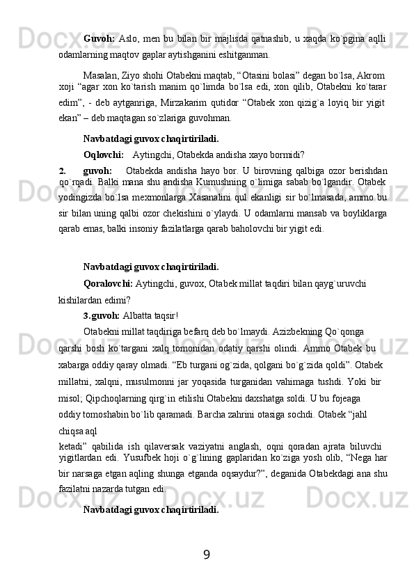 9Guvoh:   Aslo,   men   bu   bilan   bir   majlisda   qatnashib,   u   xaqda   ko`pgina   aqlli 
odamlarning maqtov gaplar aytishganini eshitganman.
Masalan, Ziyo shohi Otabekni maqtab, “Otasini   bolasi” degan bo`lsa,   Akrom 
xoji   “agar   xon   ko`tarish   manim   qo`limda   bo`lsa   edi,   xon   qilib,   Otabekni   ko`tarar
edim”,   -   deb   aytganriga,   Mirzakarim   qutidor   “Otabek   xon   qizig`a   loyiq   bir   yigit 
ekan” – deb maqtagan so`zlariga guvohman.
Navbatdagi   guvox   chaqirtiriladi.
Oqlovchi: Aytingchi,   Otabekda   andisha   xayo   bormidi?
2. guvoh:     Otabekda   andisha   hayo   bor.   U   birovning   qalbiga   ozor   berishdan
qo`rqadi.   Balki   mana   shu   andisha   Kumushning   o`limiga   sabab   bo`lgandir.   Otabek
yodingizda  bo`lsa   mexmonlarga  Xasanalini   qul   ekanligi   sir   bo`lmasada,   ammo   bu
sir bilan uning qalbi ozor chekishini  o`ylaydi. U odamlarni mansab va boyliklarga
qarab emas, balki insoniy fazilatlarga qarab baholovchi bir yigit edi.
Navbatdagi   guvox   chaqirtiriladi.
Qoralovchi:   Aytingchi,   guvox,   Otabek   millat   taqdiri   bilan   qayg`uruvchi 
kishilardan edimi?
3. guvoh:   Albatta   taqsir!
Otabekni millat taqdiriga befarq deb bo`lmaydi. Azizbekning Qo`qonga 
qarshi   bosh   ko`targani   xalq   tomonidan   odatiy   qarshi   olindi.   Ammo   Otabek   bu 
xabarga   oddiy   qaray   olmadi.   “Eb   turgani   og`zida, qolgani   bo`g`zida   qoldi”.   Otabek
millatni,   xalqni,   musulmonni   jar   yoqasida   turganidan   vahimaga   tushdi.   Yoki   bir
misol;   Qipchoqlarning   qirg`in   etilishi   Otabekni   daxshatga   soldi.   U   bu   fojeaga  
oddiy tomoshabin   bo`lib   qaramadi.   Barcha   zahrini   otasiga   sochdi.   Otabek   “jahl  
chiqsa   aql
ketadi”   qabilida   ish   qilaversak   vaziyatni   anglash,   oqni   qoradan   ajrata   biluvchi
yigitlardan   edi.   Yusufbek   hoji   o`g`lining   gaplaridan   ko`ziga   yosh   olib,   “Nega   har
bir narsaga etgan aqling shunga etganda oqsaydur?”, deganida Otabekdagi ana shu
fazilatni nazarda tutgan edi.
Navbatdagi   guvox   chaqirtiriladi. 