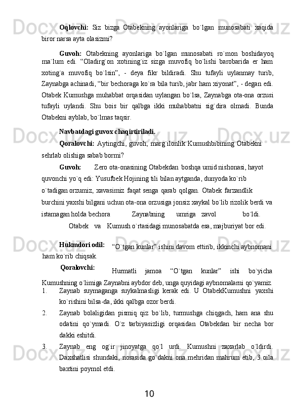 10Oqlovchi:   Siz   bizga   Otabekning   ayonlariga   bo`lgan   munosabati   xaqida
biror narsa ayta olasizmi?
Guvoh:   Otabekning   ayonlariga   bo`lgan   munosabati   ro`mon   boshidayoq
ma`lum   edi.   “Oladirg`on   xotining`iz   sizga   muvofiq   bo`lishi   barobarida   er   ham
xoting`a   muvofiq   bo`lsin”,   -   deya   fikr   bildiradi.   Shu   tufayli   uylanmay   turib,
Zaynabga achinadi, “bir bechoraga ko`ra bila turib, jabr ham xiyonat”, - degan edi.
Otabek Kumushga muhabbat orqasidan uylangan bo`lsa, Zaynabga ota-ona orzusi
tufayli   uylandi.   Shu   bois   bir   qalbga   ikki   muhabbatni   sig`dira   olmadi.   Bunda
Otabekni ayblab, bo`lmas taqsir.
Navbatdagi   guvox   chaqirtiriladi.
Qoralovchi:   Aytingchi,   guvoh,   marg`ilonlik   Kumushbibining   Otabekni 
sehrlab olishiga sabab bormi?
Guvoh: Zero ota-onasining Otabekdan   boshqa umid nishonasi, hayot 
quvonchi   yo`q   edi:   Yusufbek   Hojining   tili   bilan   aytganda,   dunyoda   ko`rib  
o`tadigan orzumiz,   xavasimiz   faqat senga   qarab   qolgan.   Otabek   farzandlik  
burchini yaxshi bilgani   uchun   ota-ona   orzusiga   jonsiz   xaykal   bo`lib   rizolik   berdi   va
istamagan   holda  bechora Zaynabning umriga zavol bo`ldi.
Otabek va Kumush o`rtasidagi  munosabatda esa, majburiyat bor edi.
Hukmdori  odil:
ham   ko`rib   chiqsak.
Qoralovchi: “O`tgan   kunlar”   ishini   davom   ettirib,   ikkinchi   aybnomani
Hurmatli jamoa “O`tgan kunlar” ishi bo`yicha
Kumushning   o`limiga   Zaynabni   aybdor   deb,   unga   quyidagi   aybnomalarni   qo`yamiz.
1. Zaynab   suymaganga   suykalmasligi   kerak   edi.   U   OtabekKumushni   yaxshi
ko`rishini bilsa-da, ikki qalbga ozor berdi.
2. Zaynab   bolaligidan   pismiq   qiz   bo`lib,   turmushga   chiqgach,   ham   ana   shu
odatini   qo`ymadi.   O`z   tarbiyasizligi   orqasidan   Otabekdan   bir   necha   bor
dakki  eshitdi.
3. Zaynab   eng   og`ir   jinoyatga   qo`l   urdi.   Kumushni   zaxarlab   o`ldirdi.
Daxshatlisi   shundaki,   norasida   go`dakni   ona   mehridan   mahrum   etib,   3   oila
baxtini poymol etdi. 