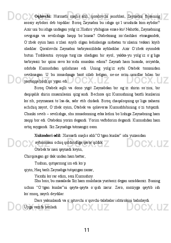 11Oqlovchi:   Hurmatli   majlis   ahli,   qoralovchi   janoblari,   Zaynabni   fojeaning
asosiy   aybdori   deb   topdilar.   Biroq   Zaynabni   bu   ishga   qo`l   urushida   kim   aybdor?
Axir   uni   bu   ishga   undagan   yolg`iz Xushro`ybibigina   emas-ku!   Nahotki,   Zaynabning
sevgisiga   va   sevilishiga   haqqi   bo`lmasa?   Otabekning   xo`rlashlari   etmagandek,
O`zbek   oyim   ham   o`zlari   suyib   olgan   kelinlariga   nisbatan   to`nlarini   teskari   kiyib
oladilar.   Qoralovchi   Zaynabni   tarbiyasizlikda   aybladilar.   Axir   O`zbek   oyimdek
butun   Toshkentni   oyoqqa   turg`iza   oladigan   bir   ayol,   yakka-yu   yolg`iz   o`g`liga
tarbiyasiz   bir   qizni   ravo   ko`rishi   mumkin   edimi?   Zaynab   ham   husnda,   oriyatda,
odobda   Kumushdan   qolishmas   edi.   Uning   yolg`iz   aybi   Otabek   tomonidan
sevilmagan.   U   bu   xonadonga   baxt   izlab   kelgan,   ne-ne   orzu   umidlar   bilan   bir
yastuqqa bosh qo`ygan edi.
Biroq   Otabek   aqlli   va   dono   yigit   Zaynabdan   bir   og`iz   shirin   so`zini,   bir
daqiqalik   shirin   muamilasini   qizg`andi.   Bechora   qiz   Kumushning   baxtli   kunlarini
ko`rib, poymanasi   to`lsa-da,  sabr   etib chidadi.  Biroq chaqaloqning  qo`liga  zaharni
achchiq   xayot,   O`zbek   oyim,   Otabek   va   qolaversa   Kumushbibining   o`zi   tutqazdi.
Chunki sevib – sevilishga, shu xonadonning erka kelini bo`lishiga Zaynabning ham
xaqqi   bor   edi. Otabekni   yorim   degandi.   Yorim   vafodorim   degandi. Kumushdan   ham
ortiq suygandi. Siz Zaynabga tutmangiz oson.
Xukmdori odil:  Xurmatli majlis ahli”O`tgan kunlar” ishi yuzasidan
aybnomani ochiq qoldirishga qaror qildik.
Otabek ta`nasi qaynadi keyin, 
Chirqiragan   go`dak   undan   ham   battar,
Tushun,   qutqarmog`im   edi   ko`p  
qiyin, Haq tarih Zaynabga tutqazgan zaxar,
Yaxshi   ko`rar   edim,   seni   Kumushoy.
Shu bois,   bu   masalada   Siz   ham   mulohaza   yuritasiz   degan   umiddamiz.   Buning
uchun   “O`tgan   kunlar”ni   qayta-qayta   o`qish   zarur.   Zero,   moziyga   qaytib   ish
ko`rmoq, xayrli deydilar.
Dars   yakunlandi   va   o`qituvchi   o`quvchi-talabalar   ishtirokini   baholaydi.
Uyga   vazifa   beriladi. 