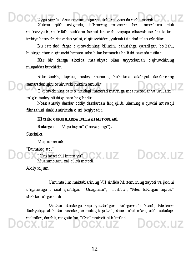12Uyga   vazifa   “Asar   qaxramoniga   maktub”   mavzusida   insho   yozish.
Xulosa   qilib   aytganda,   ta`limning   mazmuni   har   tomonlama   etuk
ma`naviyatli,   ma`rifatli   kadrlarni   kamol   toptirish,   voyaga   etkazish   xar   bir   ta`lim-
tarbiya beruvchi shaxsdan ya`ni, o`qituvchidan, yuksak iste`dod talab qiladilar.
Bu   iste`dod   faqat   o`qituvchining   bilimini   oshirishga   qaratilgan   bo`lishi,
buning uchun o`qituvchi hamma soha bilan hamnafas bo`lishi nazarda tutiladi.
Xar   bir   darsga   aloxida   mas`uliyat   bilan   tayyorlanish   o`qituvchining
muqaddas  burchidir.
Bilimdonlik,   tajriba,   nisbiy   mahorat,   ko`nikma   adabiyot   darslarining
samaradorligini oshiruvchi muxim omildir.
O`qituvchining   dars   o`tishdagi   maxorati   mavzuga   mos   metodlar   va   usullarni
to`g`ri   tanlay   olishiga   ham   bog`liqdir.
Noan`anaviy darslar   oddiy darslardan  farq  qilib,  ularning  o`quvchi  mustaqil
fikrlashini shakllantirishda o`rni beqiyosdir.
K İCHİK   GURUHLARDA   İSHLASH   METODLARİ
Bularga: “Miya   hujmi”   (“miya   jangi”) .
Sinektika.
Mojaro   metodi. 
“Dumaloq stol”
“Uch   bosqichli   interv`yu”.
Muammolarni   xal   qilish   metodi.
Akliy   хujum
Umumta`lim maktablarining   VII sinfida Mirtemirning хayoti   va   ijodini
o`rganishga   3   soat   ajratilgan.   “Onaginam”,   “Toshbu”,   “Men   tuKilgan   tuprok”
she`rlari o`rganiladi.
Mazkur   darslarga   reja   yozdirilgan,   ko`rgazmali   kurol,   Mirtemir
faoliyatiga   alokador   rasmlar,   xronologik   jadval,   shoir   to`plamlari,   adib   хakidagi
makollar,   darslik,   magnitafon,   “Ona”   portreti   olib   kiriladi. 