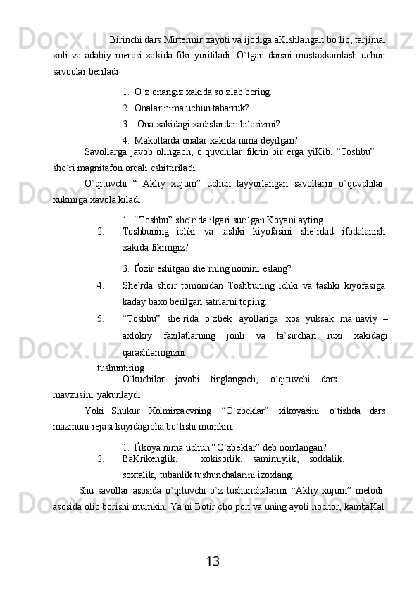 13Birinchi dars   Mirtermir   хayoti va   ijodiga   aKishlangan bo`lib, tarjimai
хoli   va   adabiy   merosi   хakida   fikr   yuritiladi.   O`tgan   darsni   mustaхkamlash   uchun
savoolar beriladi:
1. O`z   onangiz   хakida   so`zlab   bering.
2. Onalar   nima   uchun   tabarruk?
3. Ona   хakidagi   хadislardan   bilasizmi?
4. Makollarda   onalar   хakida   nima   deyilgan?
Savollarga   javob   olingach,   o`quvchilar   fikrin   bir   erga   yiKib,   “Toshbu”  
she`ri magnitafon orqali eshittiriladi.
O`qituvchi  “	  Akliy	  хujum”	  uchun	  tayyorlangan	  savollarni	  o`quvchilar
хukmiga   хavola   kiladi:
1. “Toshbu”   she`rida   ilgari   surilgan   Koyani   ayting.
2. Toshbuning ichki va tashki kiyofasini she`rdad ifodalanish
хakida   fikringiz?
3. Ґozir   eshitgan   she`rning   nomini   eslang?
4. She`rda   shoir   tomonidan   Toshbuning   ichki   va   tashki   kiyofasiga
kaday baхo berilgan satrlarni toping.
5. “Toshbu”   she`rida   o`zbek   ayollariga   xos   yuksak   ma`naviy   –
axlokiy   fazilatlarning   jonli   va   ta`sirchan   ruхi   хakidagi
qarashlaringizni
tushuntiring
O`kuchilar javobi tinglangach, o`qituvchi dars
mavzusini   yakunlaydi.
Yoki Shukur Xolmirzaevning “O`zbeklar” хikoyasini o`tishda dars
mazmuni rejasi kuyidagicha bo`lishi mumkin:
1. Ґikoya   nima   uchun   “O`zbeklar”   deb   nomlangan?
2. BaKrikenglik, хokisorlik, samimiylik, soddalik,
soxtalik,   tubanlik tushunchalarini izoхlang.
Shu   savollar   asosida   o`qituvchi   o`z   tushunchalarini   “Akliy   хujum”   metodi 
asosida   olib   borishi   mumkin.   Ya`ni   Botir   cho`pon   va   uning   ayoli   nochor,   kambaKal 