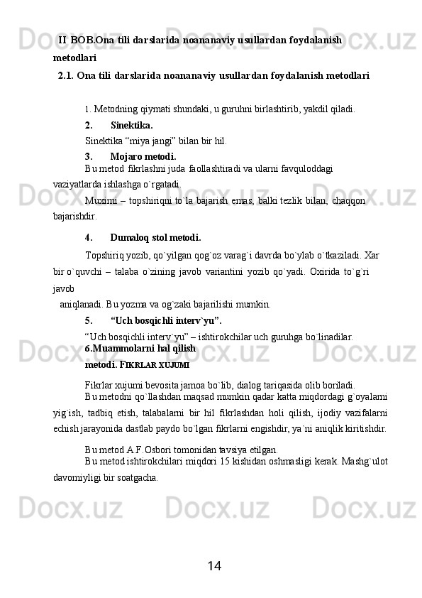 14II   BOB.Ona   tili   darslarida   noananaviy   usullardan   foydalanish 
metodlari
2.1. Ona   tili   darslarida   noananaviy   usullardan   foydalanish   metodlari
1. Metodning   qiymati   shundaki,   u   guruhni   birlashtirib,   yakdil   qiladi.
2. Sinektika.
Sinektika   “miya   jangi”   bilan   bir   hil.
3. Mojaro   metodi.
Bu metod   fikrlashni juda   faollashtiradi va ularni favquloddagi 
vaziyatlarda ishlashga o`rgatadi.
Muximi   –   topshiriqni to`la   bajarish   emas,   balki tezlik   bilan,   chaqqon 
bajarishdir.
4. Dumaloq   stol   metodi.
Topshiriq   yozib,   qo`yilgan   qog`oz   varag`i   davrda   bo`ylab   o`tkaziladi.   Xar 
bir o`quvchi   –   talaba   o`zining   javob   variantini   yozib   qo`yadi.   Oxirida   to`g`ri 
javob
aniqlanadi.   Bu   yozma   va   og`zaki   bajarilishi   mumkin.
5. “Uch   bosqichli   interv`yu”.
“Uch   bosqichli   interv`yu”   –   ishtirokchilar   uch   guruhga   bo`linadilar.
6. Muammolarni   hal   qilish  
metodi. F IKRLAR XUJUMI
Fikrlar   xujumi   bevosita   jamoa   bo`lib,   dialog   tariqasida   olib   boriladi.
Bu   metodni   qo`llashdan   maqsad   mumkin   qadar   katta   miqdordagi   g`oyalarni
yig`ish,   tadbiq   etish,   talabalarni   bir   hil   fikrlashdan   holi   qilish,   ijodiy   vazifalarni
echish   jarayonida   dastlab paydo   bo`lgan   fikrlarni   engishdir, ya`ni   aniqlik   kiritishdir.
Bu   metod   A.F.Osbori   tomonidan   tavsiya   etilgan.
Bu metod ishtirokchilari miqdori 15 kishidan oshmasligi kerak. Mashg`ulot
davomiyligi bir soatgacha. 