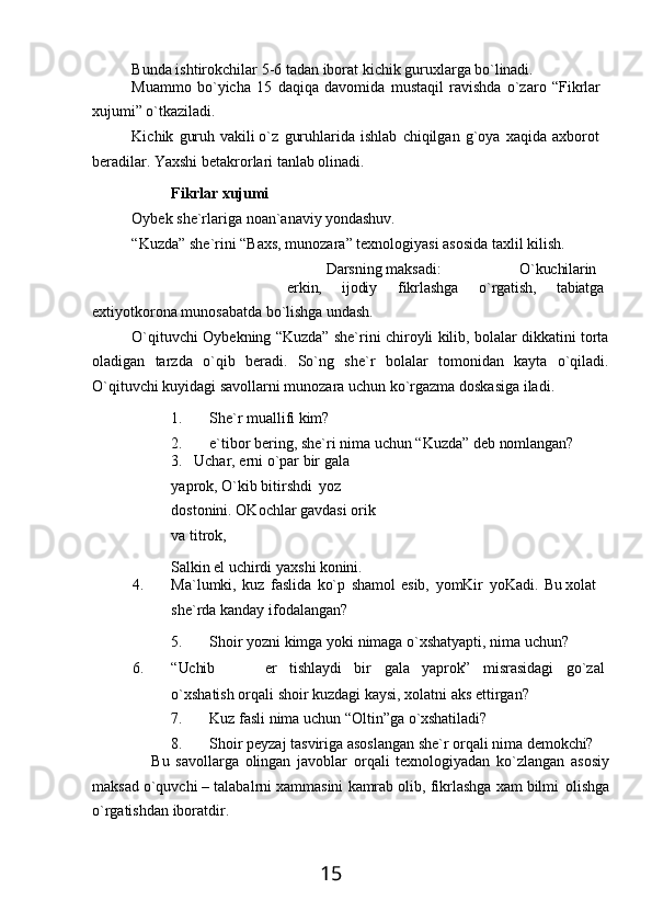 15Bunda   ishtirokchilar   5-6   tadan   iborat   kichik   guruxlarga   bo`linadi.
Muammo   bo`yicha   15   daqiqa   davomida   mustaqil   ravishda   o`zaro   “Fikrlar 
xujumi” o`tkaziladi.
Kichik   guruh   vakili o`z   guruhlarida   ishlab   chiqilgan   g`oya   xaqida   axborot 
beradilar. Yaxshi betakrorlari tanlab olinadi.
Fikrlar   хujumi
Oybek   she`rlariga   noan`anaviy   yondashuv.
“Kuzda”   she`rini   “Baхs,   munozara”   texnologiyasi   asosida   taхlil   kilish.
Darsning maksadi: O`kuchilarin 
erkin, ijodiy fikrlashga o`rgatish, tabiatga
eхtiyotkorona   munosabatda   bo`lishga   undash.
O`qituvchi Oybekning “Kuzda” she`rini chiroyli kilib, bolalar dikkatini torta
oladigan   tarzda   o`qib   beradi.   So`ng   she`r   bolalar   tomonidan   kayta   o`qiladi.
O`qituvchi kuyidagi savollarni munozara uchun ko`rgazma doskasiga iladi.
1. She`r   muallifi   kim?
2. e`tibor   bering,   she`ri   nima   uchun   “Kuzda”   deb   nomlangan?
3. Uchar,   erni   o`par   bir   gala  
yaprok, O`kib bitirshdi   yoz  
dostonini. OKochlar gavdasi orik 
va titrok,
Salkin   el   uchirdi   yaxshi   konini.
4. Ma`lumki,   kuz   faslida   ko`p   shamol   esib,   yomKir   yoKadi.   Bu   хolat
she`rda kanday ifodalangan?
5. Shoir   yozni   kimga   yoki   nimaga   o`xshatyapti,   nima   uchun?
6. “Uchib er tishlaydi bir gala yaprok” misrasidagi go`zal
o`xshatish orqali shoir kuzdagi kaysi, хolatni aks ettirgan?
7. Kuz   fasli   nima   uchun   “Oltin”ga   o`xshatiladi?
8. Shoir   peyzaj   tasviriga   asoslangan   she`r   orqali   nima   demokchi?
Bu   savollarga   olingan   javoblar   orqali   texnologiyadan   ko`zlangan   asosiy
maksad   o`quvchi   – talabalrni хammasini   kamrab   olib,   fikrlashga   хam   bilmi   olishga
o`rgatishdan iboratdir. 