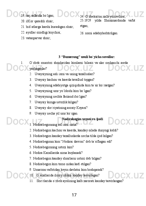1719. хaj   safarida   bo`lgan;
20. ilKor   qarashli   shoir;
21. bid`atlarga   karshi   kurashgan   shoir;
22. ayollar   ozodligi   kuychisi;
23. vatanparvar   shoir; 24. O`zbeksiton xalk yozuvchisi; 
25.1929 yilda Shoхimardonda vafot
etgan;
26.   nomi   adabiylashtirilgan.
3   “Bumerang”   usuli   bo`yicha   savollar:
1. O`zbek   mumtoz   shoirlaridan   kimlarni   bilasiz   va   ular   nechanchi   asrda 
yashaganlar?
2. Uvaysiyning   asli   ismi   va   uning   taxalluslari?
3. Uvaysiy   kachon   va   kaerda   tavallud   topgan?
4. Uvaysiyning   adabiyotga   qiziqishida   kim   ta`sir   ko`rsatgan?
5. Uvaysiyning   umr   yo`ldoshi   kim   bo`lgan?
6. Uvaysiyning   nechta   farzand   ibo`lgan?
7. Uvaysiy   kimga   ustozlik   kilgan?
8. Uvaysiy   she`riyatining   asosiy   Koyasi?
9. Uvaysiy   necha   yil   umr   ko`rgan.
Nodirabegim   хayoti   va   ijodi
1. Nodirabegimning   asl   ismi   nima?
2. Nodirabegim   kachon   va   kaerda,   kanday   oilada   dunyogi   keldi?
3. Nodirabegim   kanday   taxalluslarda   necha   tilda   ijod   kilgan?
4. Nodirabegimni   kim   “Nodirai   davron”   deb   ta`riflagan   edi?
5. Nodirabegimning   ustozi   kim?
6. Nodira   Kazallarida   nima   kuylanadi?
7. Nodirabegim   kanday   shoirlarni   ustioz   deb   bilgan?
8. Nodirabegim   kim   tomo   nidan   katl   etilgan?
9. Umarxon   vafotidan   keyin   davlatni   kim   boshqaradi?
10. G`azallarida   iloхiy   ishkni   kanday   tasvirlagan?
11. She`rlarida   o`zbek   ayolining   kalb   хarorati   kanday   tasvirlangan? 