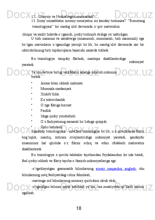 1812. Uvaysiy   va   Nodirabegim   munosabati?
13. Iloхiy muхabbatni insoniy moхiyatini siz kanday tushunasi?   “Bumerang
texnologiyasi”   bir   mashg`ulot   davomida   o`quv   materialini
chuqur   va   yaxlit   holatda   o`rganish,   ijodiy   tushunib   etishga   yo`naltirilgan.
U turli mazmun va xarakterga (muammoli, munozarali, turli mazmunli) ega
bo`lgan   mavzularni   o`rganishga   yaroqli   bo`lib,   bu   mashg`ulot   davomida   xar   bir
ishtirokchining turli topshiriqlarni bajarishi nazarda tutiladi.
Bu   texnologiya tanqidiy fikrlash, mantiqni shakllantirishga
yaratadi.
Ta`lim-tarbiya   birligi   vazifalarni   amalga   oshirish   imkonini  
beradi.

Jamoa   bilan   ishlash   mahorati.

Muomala   madaniyati.

Xushfe`llilik.

Ko`nikuvchanlik.

O`zga   fikriga   hurmat.

Faollik.

Ishga   ijodiy   yondoshish.

O`z   faoliyatining   samarali   bo`lishiga   qiziqish.

Xolis   baholash. imkoniyat
Sqarabey texnologiyasi - interfaol texnologiya bo`lib, u o`quvchilarda fikriy
bog`liqlik,   mantiq,   xotirani   rivojlantirishga   imkoniyat   yaratadi,   qandaydir
muammoni   hal   qilishda   o`z   fikrini   ochiq   va   erkin   ifodalash   mahoratini
shakllantiradi.
Bu   texnologiya   o`quvchi-talabalar   tajribasidan   foydalanishni   ko`zda   tutadi,
faol ijodiy ishlash va fikriy tajriba o`tkazish imkoniyatlariga ega.
-o’rgatilayotgan   grammatik   bilimlarning   asosiy   maqsadini   anglash ,   shu
bilimlarning nutq faoliyatidagi rolini fahmlash;
-mavzuga   oid   bilimlarning   umumiy   qurilishini   idrok   etish;
-o’rganilgan bilimni  qayta  xotirlash   yo’lini, uni   amaliyotda qo’llash  usulini
egallash. 