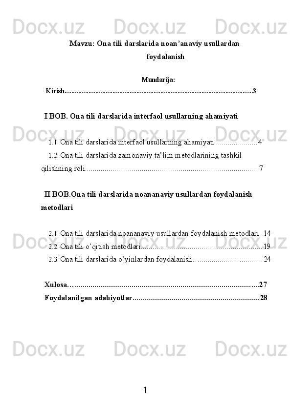 Mavzu:   Ona   tili   darslarida   noan’anaviy  usullardan
foydalanish
Mundarija:                             
Kirish .............................................................................................................. 3
I   BOB.   Ona   tili   darslarida   interfaol   usullarning  ahamiyati
1.1. Ona   tili   darslarida   interfaol   usullarning   ahamiyati ...................... 4
1.2. Ona tili darslarida zamonaviy ta’lim metodlarining tashkil 
qilishning roli ......................................................................................... 7
II   BOB.Ona   tili   darslarida   noananaviy   usullardan   foydalanish 
metodlari
2.1. Ona   tili   darslarida   noananaviy   usullardan   foydalanish   metodlari   14
2.2. Ona   tili   o’qitish  metodlari .............................................................. 19
2.3. Ona   tili   darslarida   o’yinlardan   foydalanish… ................................ 24
Xulosa… .............................................................................................. 27
Foydalanilgan   adabiyotlar ................................................................. 28
1 