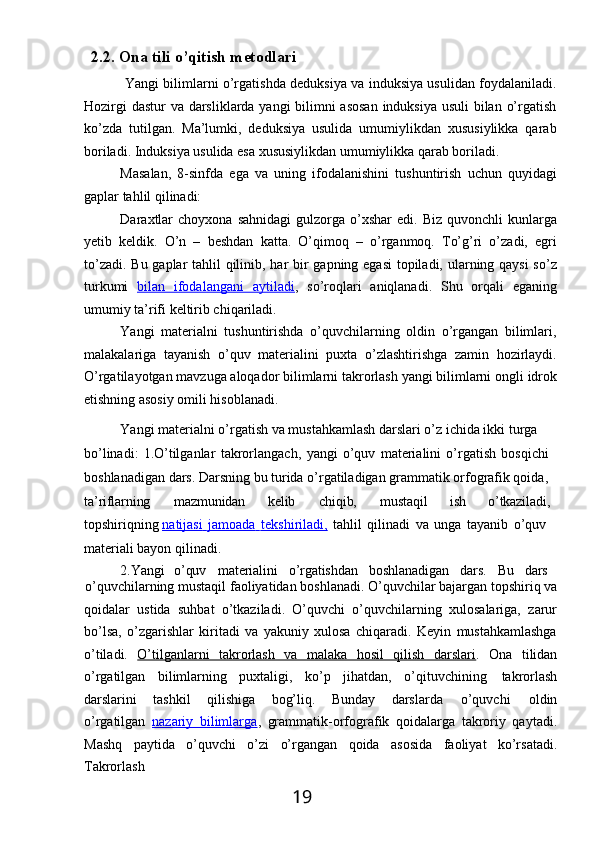 192.2. Ona   tili   o’qitish  metodlari
Yangi bilimlarni o’rgatishda deduksiya va induksiya usulidan foydalaniladi.
Hozirgi  dastur  va darsliklarda yangi bilimni  asosan  induksiya usuli  bilan o’rgatish
ko’zda   tutilgan.   Ma’lumki,   deduksiya   usulida   umumiylikdan   xususiylikka   qarab
boriladi. Induksiya usulida esa xususiylikdan umumiylikka qarab boriladi.
Masalan,   8-sinfda   ega   va   uning   ifodalanishini   tushuntirish   uchun   quyidagi
gaplar tahlil qilinadi:
Daraxtlar  choyxona   sahnidagi  gulzorga  o’xshar  edi.  Biz   quvonchli   kunlarga
yetib   keldik.   O’n   –   beshdan   katta.   O’qimoq   –   o’rganmoq.   To’g’ri   o’zadi,   egri
to’zadi. Bu gaplar tahlil qilinib, har  bir gapning egasi  topiladi, ularning qaysi  so’z
turkumi   bilan   ifodalangani   aytiladi ,   so’roqlari   aniqlanadi.   Shu   orqali   eganing
umumiy ta’rifi keltirib chiqariladi.
Yangi   materialni   tushuntirishda   o’quvchilarning   oldin   o’rgangan   bilimlari,
malakalariga   tayanish   o’quv   materialini   puxta   o’zlashtirishga   zamin   hozirlaydi.
O’rgatilayotgan   mavzuga aloqador   bilimlarni   takrorlash   yangi   bilimlarni   ongli   idrok
etishning asosiy omili hisoblanadi.
Yangi materialni   o’rgatish va   mustahkamlash darslari o’z ichida ikki turga 
bo’linadi:   1.O’tilganlar   takrorlangach,   yangi   o’quv   materialini   o’rgatish   bosqichi
boshlanadigan   dars. Darsning   bu turida o’rgatiladigan grammatik orfografik qoida,
ta’riflarning mazmunidan kelib chiqib, mustaqil ish o’tkaziladi,
topshiriqning  natijasi             jamoada             tekshiriladi,      tahlil   qilinadi   va   unga   tayanib   o’quv 
materiali bayon qilinadi.
2.Yangi o’quv materialini o’rgatishdan boshlanadigan dars. Bu dars
o’quvchilarning   mustaqil   faoliyatidan   boshlanadi.   O’quvchilar   bajargan   topshiriq   va
qoidalar   ustida   suhbat   o’tkaziladi.   O’quvchi   o’quvchilarning   xulosalariga,   zarur
bo’lsa,   o’zgarishlar   kiritadi   va   yakuniy   xulosa   chiqaradi.   Keyin   mustahkamlashga
o’tiladi.   O’tilganlarni   takrorlash   va   malaka   hosil   qilish   darslari .   Ona   tilidan
o’rgatilgan   bilimlarning   puxtaligi,   ko’p   jihatdan,   o’qituvchining   takrorlash
darslarini   tashkil   qilishiga   bog’liq.   Bunday   darslarda  o’quvchi	  oldin
o’rgatilgan   nazariy   bilimlarga ,   grammatik-orfografik   qoidalarga   takroriy   qaytadi.
Mashq   paytida   o’quvchi   o’zi   o’rgangan   qoida   asosida   faoliyat   ko’rsatadi.
Takrorlash 