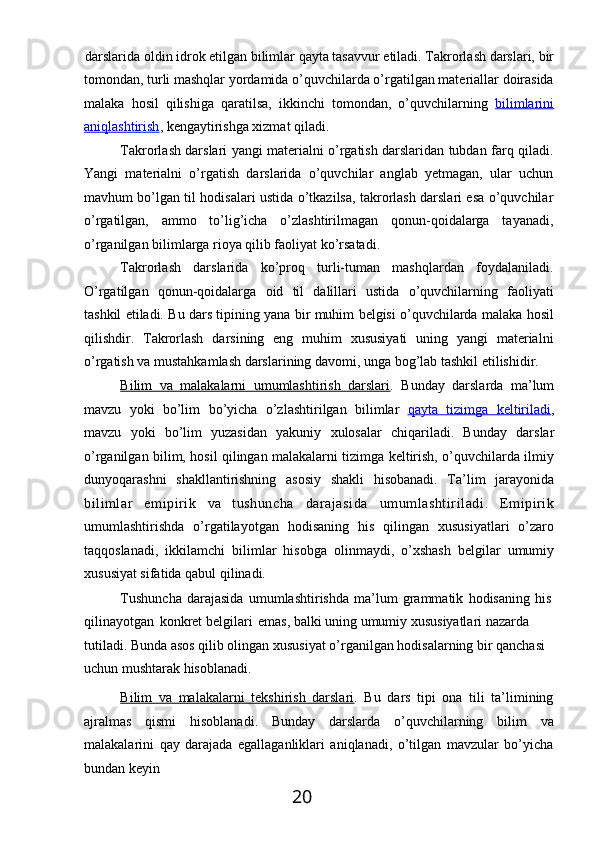 20darslarida   oldin   idrok   etilgan   bilimlar   qayta   tasavvur   etiladi.   Takrorlash   darslari,   bir
tomondan,   turli   mashqlar   yordamida   o’quvchilarda   o’rgatilgan   materiallar   doirasida
malaka   hosil   qilishiga   qaratilsa,   ikkinchi   tomondan,   o’quvchilarning   bilimlarini
aniqlashtirish , kengaytirishga xizmat qiladi.
Takrorlash darslari yangi materialni o’rgatish darslaridan tubdan farq qiladi.
Yangi   materialni   o’rgatish   darslarida   o’quvchilar   anglab   yetmagan,   ular   uchun
mavhum bo’lgan til hodisalari ustida o’tkazilsa, takrorlash darslari esa o’quvchilar
o’rgatilgan,   ammo   to’lig’icha   o’zlashtirilmagan   qonun-qoidalarga   tayanadi,
o’rganilgan bilimlarga rioya qilib faoliyat ko’rsatadi.
Takrorlash   darslarida   ko’proq   turli-tuman   mashqlardan   foydalaniladi.
O’rgatilgan   qonun-qoidalarga   oid   til   dalillari   ustida   o’quvchilarning   faoliyati
tashkil etiladi.   Bu   dars   tipining   yana   bir   muhim   belgisi   o’quvchilarda   malaka   hosil
qilishdir.   Takrorlash   darsining   eng   muhim   xususiyati   uning   yangi   materialni
o’rgatish va mustahkamlash darslarining davomi, unga bog’lab tashkil etilishidir.
Bilim   va   malakalarni   umumlashtirish   darslari .   Bunday   darslarda   ma’lum
mavzu   yoki   bo’lim   bo’yicha   o’zlashtirilgan   bilimlar   qayta         tizimga         keltiriladi    ,
mavzu   yoki   bo’lim   yuzasidan   yakuniy   xulosalar   chiqariladi.   Bunday   darslar
o’rganilgan bilim, hosil qilingan malakalarni tizimga keltirish, o’quvchilarda ilmiy
dunyoqarashni   shakllantirishning   asosiy   shakli   hisobanadi.   Ta’lim   jarayonida
bilimlar   emipirik   va   tushuncha   darajasida   umumlashtiriladi.   Emipirik
umumlashtirishda   o’rgatilayotgan   hodisaning   his   qilingan   xususiyatlari   o’zaro
taqqoslanadi,   ikkilamchi   bilimlar   hisobga   olinmaydi,   o’xshash   belgilar   umumiy
xususiyat sifatida qabul qilinadi.
Tushuncha   darajasida   umumlashtirishda   ma’lum   grammatik   hodisaning   his 
qilinayotgan   konkret belgilari   emas, balki uning umumiy xususiyatlari nazarda 
tutiladi. Bunda asos qilib olingan xususiyat o’rganilgan hodisalarning bir qanchasi 
uchun mushtarak hisoblanadi.
Bilim   va   malakalarni   tekshirish   darslari .   Bu   dars   tipi   ona   tili   ta’limining
ajralmas   qismi   hisoblanadi.   Bunday   darslarda   o’quvchilarning   bilim   va
malakalarini   qay   darajada   egallaganliklari   aniqlanadi,   o’tilgan   mavzular   bo’yicha
bundan keyin 