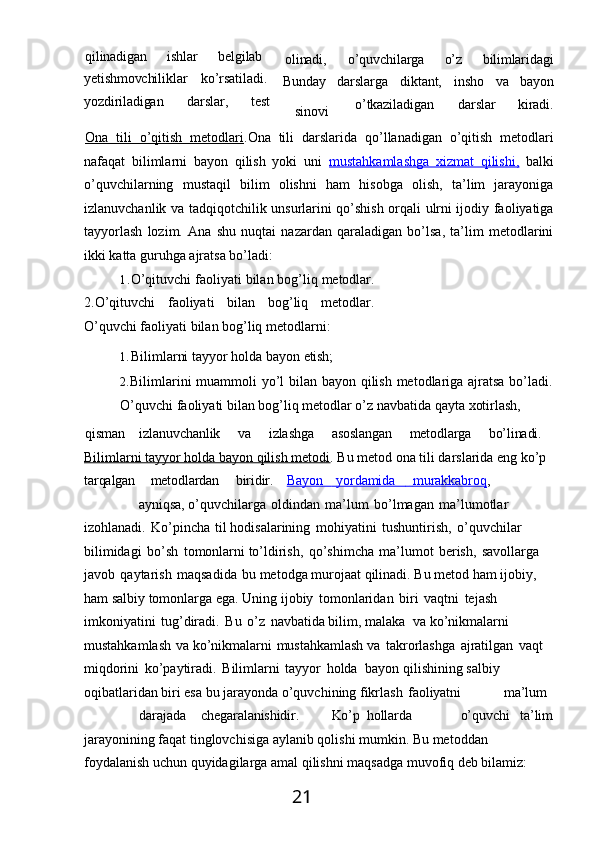 21qilinadigan ishlar belgilab 
yetishmovchiliklar ko’rsatiladi. 
yozdiriladigan darslar, test olinadi,
Bunday
sinovi o’quvchilarga o’z bilimlaridagi
darslarga diktant, insho va bayon
o’tkaziladigan darslar kiradi.
Ona   tili   o’qitish   metodlari .Ona   tili   darslarida   qo’llanadigan   o’qitish   metodlari
nafaqat   bilimlarni   bayon   qilish   yoki   uni   mustahkamlashga   xizmat   qilishi,   balki
o’quvchilarning   mustaqil   bilim   olishni   ham   hisobga   olish,   ta’lim   jarayoniga
izlanuvchanlik va tadqiqotchilik unsurlarini qo’shish orqali ulrni ijodiy faoliyatiga
tayyorlash   lozim.   Ana   shu   nuqtai   nazardan   qaraladigan   bo’lsa,   ta’lim   metodlarini
ikki katta guruhga ajratsa bo’ladi:
1. O’qituvchi   faoliyati   bilan   bog’liq   metodlar.
2.O’qituvchi   faoliyati   bilan   bog’liq   metodlar.
O’quvchi faoliyati bilan bog’liq metodlarni:
1. Bilimlarni   tayyor   holda   bayon   etish;
2. Bilimlarini  muammoli  yo’l bilan bayon qilish metodlariga ajratsa  bo’ladi.
O’quvchi faoliyati bilan bog’liq metodlar o’z navbatida qayta xotirlash,
qisman izlanuvchanlik va izlashga asoslangan metodlarga bo’linadi. 
Bilimlarni tayyor holda bayon qilish metodi . Bu metod ona tili darslarida eng ko’p 
tarqalgan metodlardan biridir. Bayon               yordamida                   murakkabroq    ,
ayniqsa,  o’quvchilarga   oldindan   ma’lum   bo’lmagan   ma’lumotlar  
izohlanadi.   Ko’pincha   til hodisalarining   mohiyatini   tushuntirish,   o’quvchilar  
bilimidagi   bo’sh   tomonlarni to’ldirish,   qo’shimcha   ma’lumot   berish,   savollarga  
javob   qaytarish   maqsadida   bu metodga   murojaat   qilinadi.   Bu   metod   ham   ijobiy,  
ham   salbiy   tomonlarga   ega.   Uning ijobiy   tomonlaridan   biri   vaqtni   tejash  
imkoniyatini   tug’diradi.   Bu   o’z   navbatida bilim, malaka   va ko’nikmalarni  
mustahkamlash   va ko’nikmalarni   mustahkamlash va   takrorlashga   ajratilgan   vaqt  
miqdorini   ko’paytiradi.   Bilimlarni   tayyor   holda   bayon qilishining salbiy 
oqibatlaridan biri esa bu jarayonda o’quvchining fikrlash   faoliyatni ma’lum
darajada chegaralanishidir. Ko’p hollarda o’quvchi ta’lim
jarayonining   faqat   tinglovchisiga   aylanib   qolishi   mumkin.   Bu   metoddan  
foydalanish uchun quyidagilarga amal qilishni maqsadga muvofiq deb bilamiz: 