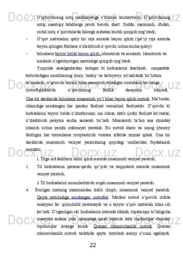 22- O’qituvchining   nutq   madaniyatiga   e’tiborini   kuchaytirish.   O’qituvchining
nutqi   mantiqiy   talablarga   javob   berishi   shart:   Sodda,   mazmunli,   ifodali,
izchil nutq   o’quvchilarda bilimga nisbatan kuchli qiziqish uyg’otadi;
- O’quv   materialini   qatiy   bir   reja   asosida   bayon   qilish   (qat’iy   reja   asosida
bayon qilingan fikrlarni o’zlashtirish o’quvchi uchun ancha qulay):
- bilimlarni   tayyor holda bayon        qilish,     ishontirish va asoslash. Ishontirish va
asoslash o’rgatilayotgan materialga qiziqish uyg’otadi.
Yuqorida sanalganlardan tashqari   til   hodisalarini   sharhlash maqsadida
keltiriladigan   misollarning   ilmiy,   badiiy   va   tarbiyaviy   yo’nalishda   bo’lishini 
ta’minlash,   o’qituvchi bayoni bilan namoyish etiladigan vositalarni bir-biriga 
muvofiqlashtirish o’quvchining faollik darajasini oshiradi.
Ona tili darslarida bilimlarni muammoli yo’l bilan bayon qilish metodi . Ma’lumki,
izlanishga   asoslangan   har   qanday   faoliyat   sermahsul   faoliyatdir.   O’quvchi   til
hodisalarini   tayyor   holda   o’zlashtirmay,  uni   izlasa,   aktiv   ijodiy   faoliyat   ko’rsatsa,
o’zlashtirish   jarayoni   ancha   samarali   bo’ladi.   Muammoli   ta’lim   ana   shunday
izlanish   uchun   yaxshi   imkoniyat   yaratadi.   Bu   metod   shaxs   va   uning   ijtimoiy
faolligini   har   tomonlama   rivojlantirish   vositasi   sifatida   xizmat   qiladi.   Ona   tili
darslarida   muammoli   vaziyat   yaratishning   quyidagi   usullaridan   foydalanish
mumkin:
1. Tilga   oid   dalillarni   tahlil   qilish   asosida   muammoli   vaziyat   yaratish.
2. Til   hodisalarini   qarama-qarshi   qo’yish   va   taqqoslash   asosida   muammoli
vaziyat yaratish.
3. Til   hodisalarini   umumlashtirish   orqali   muammoli   vaziyat   yaratish.
4.     Berilgan   matning   mazmunidan   kelib   chiqib,   muammoli   vaziyat   yaratish.
Qayta   xotirlashga      asoslangan   metodlar    .   Mazkur   metod   o’quvchi   oldida
muayyan   bir   qiyinchilik   yaratmaydi   va   u   tayyor   o’quv   materiali   bilan   ish
ko’radi.   O’rganilgan   ish   hodisalarini xotirada tiklash, topshiriqni to’laligicha
muayyan   andaza   yoki   namunaga   qarab   bajarish   kabi   topshiriqlar   shunday
topshiriqlar   sirasiga   kiradi.   Qisman   izlanuvchanlik   metodi .   Qisman
izlanuvchanlik   metodi   tarkibida   qayta   xotirlash   asosiy   o’rinni   egallaydi. 