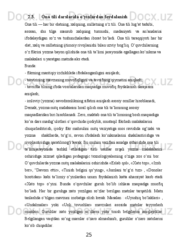 252.3. Ona   tili   darslarida   o’yinlardan  foydalanish
Ona tili — har bir elatning, xalqning, millatning o z tili. Ona tili lug at tarkibi, ʻ ʻ
asosan, shu tilga mansub xalqning turmushi, madaniyati va an analarini 	
ʼ
ifodalaydigan   so z	
ʻ   va   tushunchalardan   iborat   bo ladi.	ʻ   Ona   tili   taraqqiyoti   har   bir
elat, xalq va millatning ijtimoiy rivojlanishi bilan uzviy bog liq. O‘quvchilarning	
ʻ  
o‘z fikrini yozma bayon qilishida ona tili ta’limi jarayonida egallagan ko‘nikma va 
malakalari u yaratgan matnda aks etadi.
Bunda:
- fikrning   mantiqiy   izchiklikda   ifodalanganligini   aniqlash;
- tasvirining   mavzuning   muvofiqligini   va   tavsifning   qiymatini   aniqlash;
- tavsifda   tilning   ifoda   vositalaridan   maqsadga   muvofiq   foydalanish   darajasini
aniqlash;
- imloviy (yozma) savodxonlikning sifatini aniqlash asosiy omillar hisoblanadi, 
Demak, yozma nutq malakasini hosil qilish ona tili ta’limining asosiy 
maqsadlaridan biri hisoblanadi. Zero, maktab ona tili ta’limining bosh maqsadiga  
ko’ra dars mashg‘ulotlari o‘quvchida ijodiylik, mustaqil fikrlash malakalarini 
chuqurlashtirish,   ijodiy   fikr   mahsulini   nutq   vaziyatiga   mos   ravishda   og‘zaki   va 
yozma shakllarda,   to‘g‘ri,   ravon   ifodalash   ko‘nikmalarini   shakilantirishga   va  
rivojlantirishga qaratilmog‘i kerak. Bu muhim vazifani amalga oshirishda ona tili  
ta’limijarayonida tashkil etiladigan turli usullar orqali yozma malakalarini
oshirishga   xizmat   qiladigan   pedagogic   texnologiyalarning   o‘ziga   xos   o‘rni   bor. 
O‘quvchilarda yozma nutq malakalarini oshirishda «Eslab qol», «Xato top», «Izoh 
ber»,   “Davom   ettir»,   «Tinish   belgini   qo‘ying»,   «Jumlani   to‘g‘ri   tuz»   ,   «Donolar
bisotidan»   kabi   ta’limiy   o‘yinlardan   unum   foydalanish   katta   ahamiyat   kasb   etadi
«Xato   top»   o‘yini.   Bunda   o‘quvchilar   guruh   bo‘lib   ishlasa   maqsadga   muofiq
bo‘ladi.   Har   bir   guruhga   xato   yozilgan   so‘zlar   berilgan   matnlar   tarqatildi.   Matn
tanlashda   o‘tilgan   mavzuni   inobatga   olish   kerak.   Masalan   :   «Uyushiq   bo‘laklari»   ,
«Undalmalar»   yoki   «Unli   tovushlar»   mavzulari   asosida   matnlar   tayyorlash
mumkin.   Guruhlar   xato   yozilgan   so‘zlarni   yoki   tinish   belgilarini   aniqlaydilar.
Belgilangan   vaqtdan   so‘ng   marnlar   o‘zaro   almashinib,   guruhlar   o‘zaro   xatolarini
ko‘rib chiqadilar. 