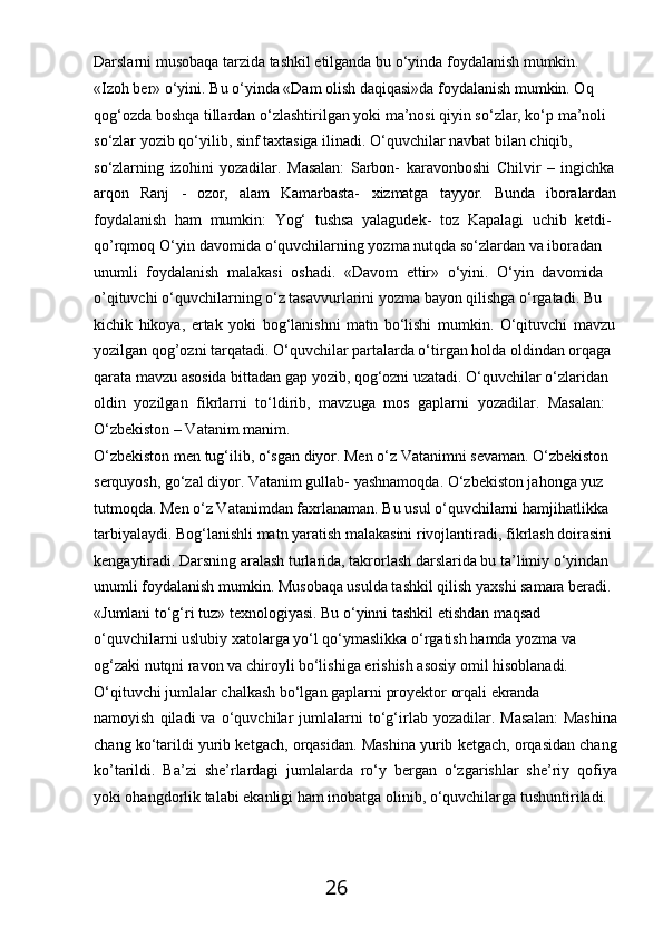 26Darslarni   musobaqa   tarzida   tashkil   etilganda   bu   o‘yinda   foydalanish   mumkin.
«Izoh ber» o‘yini. Bu o‘yinda «Dam olish daqiqasi»da foydalanish mumkin. Oq 
qog‘ozda boshqa tillardan o‘zlashtirilgan yoki ma’nosi qiyin so‘zlar, ko‘p ma’noli 
so‘zlar yozib qo‘yilib, sinf taxtasiga ilinadi. O‘quvchilar navbat bilan chiqib, 
so‘zlarning   izohini   yozadilar.   Masalan:   Sarbon-   karavonboshi   Chilvir   –   ingichka
arqon Ranj - ozor, alam Kamarbasta- xizmatga tayyor. Bunda iboralardan
foydalanish   ham   mumkin:   Yog‘   tushsa   yalagudek-   toz   Kapalagi   uchib   ketdi- 
qo’rqmoq O‘yin davomida o‘quvchilarning yozma nutqda so‘zlardan va iboradan  
unumli   foydalanish   malakasi   oshadi.   «Davom   ettir»   o‘yini.   O‘yin   davomida  
o’qituvchi o‘quvchilarning o‘z tasavvurlarini yozma bayon qilishga o‘rgatadi. Bu  
kichik   hikoya,   ertak   yoki   bog‘lanishni   matn   bo‘lishi   mumkin.   O‘qituvchi   mavzu
yozilgan qog’ozni tarqatadi. O‘quvchilar partalarda o‘tirgan holda oldindan orqaga 
qarata mavzu asosida bittadan gap yozib, qog‘ozni uzatadi. O‘quvchilar o‘zlaridan 
oldin   yozilgan   fikrlarni   to‘ldirib,   mavzuga   mos   gaplarni   yozadilar.   Masalan: 
O‘zbekiston – Vatanim manim.
O‘zbekiston men tug‘ilib, o‘sgan diyor. Men o‘z Vatanimni sevaman. O‘zbekiston 
serquyosh, go‘zal diyor. Vatanim gullab- yashnamoqda. O‘zbekiston jahonga yuz 
tutmoqda. Men o‘z Vatanimdan faxrlanaman. Bu usul o‘quvchilarni hamjihatlikka 
tarbiyalaydi. Bog‘lanishli matn yaratish malakasini rivojlantiradi, fikrlash doirasini 
kengaytiradi. Darsning aralash turlarida, takrorlash darslarida bu ta’limiy o‘yindan 
unumli foydalanish mumkin. Musobaqa usulda tashkil qilish yaxshi samara beradi.
«Jumlani to‘g‘ri tuz» texnologiyasi. Bu o‘yinni tashkil etishdan maqsad 
o‘quvchilarni   uslubiy   xatolarga   yo‘l   qo‘ymaslikka   o‘rgatish   hamda   yozma   va 
og‘zaki nutqni ravon va chiroyli bo‘lishiga erishish asosiy omil hisoblanadi.
O‘qituvchi   jumlalar   chalkash   bo‘lgan   gaplarni   proyektor   orqali   ekranda
namoyish   qiladi   va   o‘quvchilar   jumlalarni   to‘g‘irlab   yozadilar.   Masalan:   Mashina
chang ko‘tarildi yurib ketgach, orqasidan. Mashina yurib ketgach, orqasidan chang
ko’tarildi.   Ba’zi   she’rlardagi   jumlalarda   ro‘y   bergan   o‘zgarishlar   she’riy   qofiya
yoki ohangdorlik talabi ekanligi ham inobatga olinib, o‘quvchilarga tushuntiriladi. 