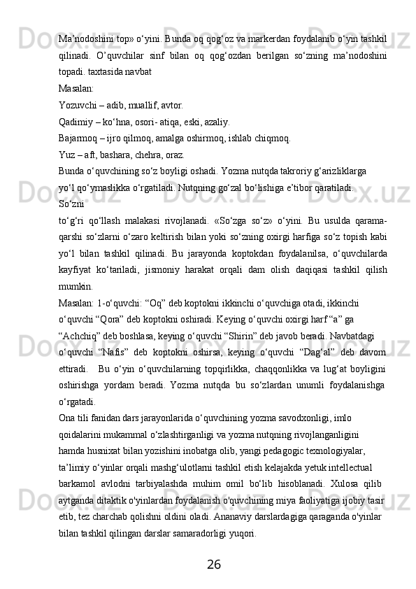 26Ma’nodoshini top» o‘yini. Bunda oq qog‘oz va markerdan foydalanib o‘yin tashkil
qilinadi.   O’quvchilar   sinf   bilan   oq   qog‘ozdan   berilgan   so‘zning   ma’nodoshini
topadi. taxtasida navbat
Masalan:
Yozuvchi   –   adib,   muallif,   avtor.
Qadimiy   –   ko‘hna,   osori-   atiqa,   eski,   azaliy.
Bajarmoq   –   ijro   qilmoq,   amalga   oshirmoq,   ishlab   chiqmoq. 
Yuz – aft, bashara, chehra, oraz.
Bunda o‘quvchining so‘z boyligi oshadi. Yozma nutqda takroriy g‘arizliklarga 
yo‘l   qo‘ymaslikka   o‘rgatiladi.   Nutqning   go‘zal   bo‘lishiga   e’tibor   qaratiladi.  
So‘zni
to‘g‘ri   qo‘llash   malakasi   rivojlanadi.   «So‘zga   so‘z»   o‘yini.   Bu   usulda   qarama-
qarshi so‘zlarni o‘zaro keltirish bilan yoki so‘zning oxirgi harfiga so‘z topish kabi
yo‘l   bilan   tashkil   qilinadi.   Bu   jarayonda   koptokdan   foydalanilsa,   o‘quvchilarda
kayfiyat   ko‘tariladi,   jismoniy   harakat   orqali   dam   olish   daqiqasi   tashkil   qilish
mumkin.
Masalan: 1-o‘quvchi: “Oq” deb koptokni ikkinchi o‘quvchiga otadi, ikkinchi 
o‘quvchi “Qora” deb koptokni oshiradi. Keying o‘quvchi oxirgi harf “a” ga 
“Achchiq” deb boshlasa, keying o‘quvchi “Shirin” deb javob beradi. Navbatdagi 
o‘quvchi   “Nafis”   deb   koptokni   oshirsa,   keying   o‘quvchi   “Dag‘al”   deb   davom
ettiradi. Bu   o‘yin   o‘quvchilarning   topqirlikka,   chaqqonlikka   va   lug‘at   boyligini
oshirishga   yordam   beradi.   Yozma   nutqda   bu   so‘zlardan   unumli   foydalanishga 
o‘rgatadi.
Ona tili fanidan dars jarayonlarida o‘quvchining yozma savodxonligi, imlo 
qoidalarini mukammal o‘zlashtirganligi va yozma nutqning rivojlanganligini  
hamda husnixat bilan yozishini inobatga olib, yangi pedagogic texnologiyalar, 
ta’limiy o‘yinlar orqali mashg‘ulotlarni tashkil etish kelajakda yetuk intellectual 
barkamol   avlodni   tarbiyalashda   muhim   omil   bo‘lib   hisoblanadi.   Xulosa   qilib 
aytganda ditaktik o'yinlardan foydalanish o'quvchining miya faoliyatiga ijobiy tasir
etib, tez charchab qolishni oldini oladi. Ananaviy darslardagiga qaraganda o'yinlar 
bilan tashkil qilingan darslar samaradorligi yuqori. 