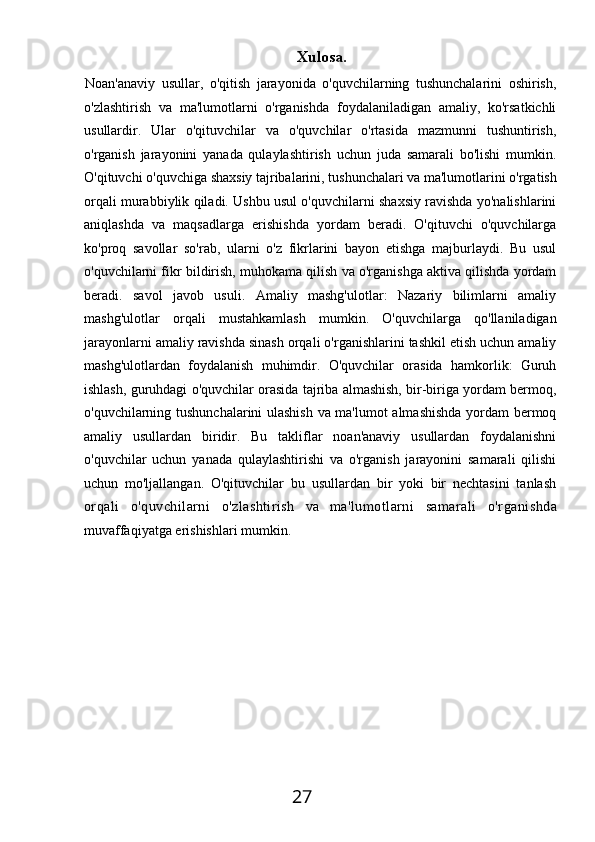 27 Xulosa.
Noan'anaviy   usullar,   o'qitish   jarayonida   o'quvchilarning   tushunchalarini   oshirish,
o'zlashtirish   va   ma'lumotlarni   o'rganishda   foydalaniladigan   amaliy,   ko'rsatkichli
usullardir.   Ular   o'qituvchilar   va   o'quvchilar   o'rtasida   mazmunni   tushuntirish,
o'rganish   jarayonini   yanada   qulaylashtirish   uchun   juda   samarali   bo'lishi   mumkin.
O'qituvchi   o'quvchiga   shaxsiy   tajribalarini,   tushunchalari   va   ma'lumotlarini   o'rgatish
orqali murabbiylik qiladi. Ushbu usul o'quvchilarni shaxsiy ravishda yo'nalishlarini
aniqlashda   va   maqsadlarga   erishishda   yordam   beradi.   O'qituvchi   o'quvchilarga
ko'proq   savollar   so'rab,   ularni   o'z   fikrlarini   bayon   etishga   majburlaydi.   Bu   usul
o'quvchilarni fikr bildirish, muhokama qilish va o'rganishga aktiva qilishda yordam
beradi.   savol   javob   usuli.   Amaliy   mashg'ulotlar:   Nazariy   bilimlarni   amaliy
mashg'ulotlar   orqali   mustahkamlash   mumkin.   O'quvchilarga   qo'llaniladigan
jarayonlarni amaliy ravishda sinash orqali o'rganishlarini tashkil etish uchun amaliy
mashg'ulotlardan   foydalanish   muhimdir.   O'quvchilar   orasida   hamkorlik:   Guruh
ishlash, guruhdagi o'quvchilar orasida tajriba almashish, bir-biriga yordam bermoq,
o'quvchilarning tushunchalarini ulashish va ma'lumot almashishda yordam bermoq
amaliy   usullardan   biridir.   Bu   takliflar   noan'anaviy   usullardan   foydalanishni
o'quvchilar   uchun   yanada   qulaylashtirishi   va   o'rganish   jarayonini   samarali   qilishi
uchun   mo'ljallangan.   O'qituvchilar   bu   usullardan   bir   yoki   bir   nechtasini   tanlash
orqali   o'quvchilarni   o'zlashtirish   va   ma'lumotlarni   samarali   o'rganishda
muvaffaqiyatga erishishlari mumkin. 