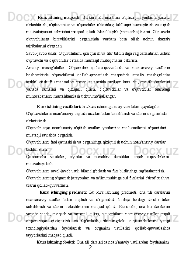 Kurs ishining maqsadi:   Bu kurs ishi ona tilini o'qitish jarayonlarini yanada
o'zlashtirish, o'qituvchilar va o'quvchilar o'rtasidagi ta'alluqni kuchaytirish va o'qish
motivatsiyasini   oshirishni   maqsad   qiladi.   Murabbiylik   (mentorlik)   tizimi:   O'qituvchi
o'quvchilarga   bireyliklarini   o'rganishda   yordam   bera   olish   uchun   shaxsiy
tajribalarini o'rgatish.
Savol-javob usuli: O'quvchilarni qiziqtirish va fikr bildirishga rag'batlantirish uchun
o'qituvchi va o'quvchilar o'rtasida mustaqil muloqotlarni oshirish.
Amaliy   mashg'ulotlar:   O'rganishni   qo'llab-quvvatlash   va   noan'anaviy   usullarni
boshqarishda   o'quvchilarni   qo'llab-quvvatlash   maqsadida   amaliy   mashg'ulotlar
tashkil   etish.  Bu  maqsad  va  mavzular   asosida   tuzilgan kurs  ishi,  ona tili   darslarini
yanada   samarali   va   qiziqarli   qilish,   o'qituvchilar   va   o'quvchilar   orasidagi
munosabatlarni mustahkamlash uchun mo'ljallangan.
Kurs ishining vazifalari:  Bu kurs ishining asosiy vazifalari quyidagilar 
O'qituvchilarni noan'anaviy o'qitish usullari bilan tanishtirish va ularni o'rganishda 
o'zlashtirish.
O'quvchilarga   noan'anaviy   o'qitish   usullari   yordamida   ma'lumotlarni   o'rganishni  
mustaqil ravishda o'rgatish.
O'quvchilarni faol qatnashish va o'rganishga qiziqtirish uchun noan'anaviy darslar  
tashkil etish.
Qo'shimcha vositalar, o'yinlar va interaktiv darsliklar orqali o'quvchilarni 
motivatsiyalash.
O'quvchilarni savol-javob usuli bilan ilg'orlash va fikr bildirishga rag'batlantirish. 
O'quvchilarning o'rganish jarayonlari va ta'lim muhitiga oid fikrlarini e'tirof etish va 
ularni qollab-quvvatlash.
Kurs   ishinging   predmeti:   Bu   kurs   ishining   predmeti,   ona   tili   darslarini
noan'anaviy   usullar   bilan   o'qitish   va   o'rganishda   boshqa   turdagi   darslar   bilan
solishtirish   va   ularni   o'zlashtirishni   maqsad   qiladi.   Kurs   ishi,   ona   tili   darslarini
yanada  sodda,   qiziqarli   va  samarali  qilish,  o'quvchilarni  noan'anaviy   usullar   orqali
o'rganishga   qiziqtirish   va   ilg'orlash,   shuningdek,   o'qituvchilarni   yangi
texnologiyalardan   foydalanish   va   o'rganish   usullarini   qo'llab-quvvatlashda
tayyorlashni maqsad qiladi.
Kurs   ishining   obekti:   Ona   tili   darslarida   noan’anaviy   usullardan   foydalanish
2 