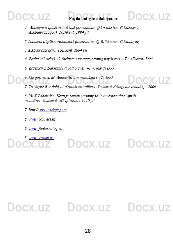 28Foydalanilgan   adabiyotlar
1. .Adabiyot o`qitish metodikasi (tuzuvchilar. Q.Yo`ldoshev, O.Madayev,
A.Abdurazzoqov). Toshkent. 1994 yil.
2. Adabiyot   o`qitish   metodikasi   (tuzuvchilar.   Q.Yo`ldoshev,   O.Madayev,
3. A.Abdurazzoqov).   Toshkent.   1994   yil.
4. Barkamol   avlod-   O`zbekiston   taraqqiyotining   poydevori.   –T.:   «Sharq»   1998
5. Karimov   I.   Barkamol   avlod   orzusi.   –T.   «Sharq»1999
6. Mirqosimova   M.   Adabiy ta`lim   metodikasi.   –T.  1993
7. To`xliyev   B.   Adabiyot   o`qitish   metodikasi.   Toshkent   «Yangi   asr   avlodi»,   -   2006
8. Yu.K.Babanskiy.   Hozirgi   zamon   umumiy   ta`lim   maktabida   o`qitish  
metodlari.  Toshkent. «O`qituvchi» 1990 yil.
7. http:// www.pedagog.uz ;
8. www.      connect.uz
9. www.      fantexnolog.uz
8.   www.ziyonet.uz    