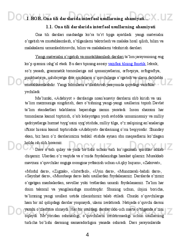 4I   BOB.   Ona   tili   darslarida   interfaol   usullarning   ahamiyati…
1.1. Ona   tili   darslarida   interfaol   usullarning   ahamiyati
Ona   tili   darslari   madsadga   ko’ra   to’rt   tipga   ajratiladi:   yangi   materialni
o’rgatish   va   mustahkamlash,   o’tilganlarni   takrorlash   va   malaka   hosil   qilish,   bilim   va
malakalarni umumlashtiruvchi, bilim va malakalarni tekshirish darslari.
Yangi        materialni        o’rgatish        va        mustahkamlash        darslari      ta’lim   jarayonining   eng
ko’p qismini ishg’ol etadi. Bu dars tipining asosiy  vazifasi tilning fonetik , leksik, 
so’z   yasash,   grammatik   tomonlariga   oid   qonuniyatlarini,   orfoepiya,   orfografiya, 
punktuatsiya,   uslubiyatga   doir   qoidalarni   o’quvchilarga   o’rgatish   va   ularni   datslabki 
mustahkamlashdir. Yangi bilimlarni o’zlashtirish jarayonida quyidagi vazifalar 
yechiladi:
Ma’lumki,   «Adabiyot   »   darslariga   noan’anaviy   darslarni   olib   kirish   va   uni
ta’lim   mazmuniga   singdirish,   dars   o’tishning   yangi-yangi   usullarini   topish   Davlat
ta’lim   standartlari   talablarini   bajarishga   zamin   yaratadi.   Inson   shaxsini   har
tomonlama kamol toptirish, o’sib kelayotgan yosh avlodda umuminsoniy va milliy
qadriyatlarga hurmat tuyg’usini uyg’otishda, milliy tilga, o ’ z xalqining an’analariga
iftixor hissini kamol toptirishda «Adabiyot» darslarining o’rni beqiyosdir. Shunday
ekan,   biz   ham   o’z   darslarimizni   tashkil   etishda   aynan   shu   maqsadlarni   ko’zlagan
holda ish olib boramiz.
Dars   o’tish   qulay   va   jonli   bo’lishi   uchun   turli   ko’rgazmali   qurollar   ishlab
chiqamiz. Ulardan o’z vaqtida va o’rnida foydalanishga harakat qilamiz. Murakkab
mavzuni o’quvchilar ongiga osongina yetkazish uchun «Aqliy hujum», «Zakovat»,
«Modul   dars»,  «Zigzak»,	  «Interfaol»,	  «Uyin   dars»,	  «Munozarali-bahsli   dars»,
«Sayohat dars», «Musobaqa dars» kabi usullardan foydalanamiz. Darslarda o’zimiz
o’rgatgan   manbalardan,   savollar   yoki   testlardan   unumli   foydalanamiz.   Ta’lim   har
doim   takomil   va   yangilanishga   mushtoqdir.   Shuning   uchun,   ilojini   boricha,
ta’limning   yangi   usullari   ustida   izlanishimiz   talab   etiladi.   Chunki   o’quvchilarga
ham bir xil qolipdagi darslar yoqmaydi, ularni zeriktiradi. Natijada o’quvchi darsni
yaxshi o’zlashtira olmaydi. Har   bir usuldagi darslar ikki-uch marta o’tilganda o’zini
oqlaydi.   Me’yoridan   oshmasligi,   o’quvchilarni   zeriktirmasligi   uchun   usullarning
turlicha   bo’lishi   darsning   samaradorligini   yanada   oshiradi.   Dars   jarayonlarida 