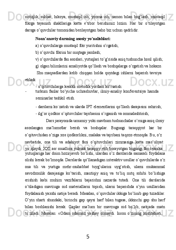 5notiqlik,   suhbat,   hikoya,   mustaqil   ish,   yozma   ish,   zamon   bilan   bog’lash,   mustaqil
fikrga   tayanish   shakllariga   katta   e’tibor   berishimiz   lozim.   Har   bir   o’tilayotgan
darsga o’quvchilar tomonidan berilayotgan baho biz uchun qadrlidir.
Noan’anaviy   darsning   asosiy   yo’nalishlari:
a) o’quvchilarga   mustaqil   fikr   yuritishni   o’rgatish;
b) o’quvchi   fikrini   bir   nuqtaga   jamlash;
v)   o’quvchilarda   fan   asoslari,   yutuqlari   to’g’risida   aniq tushuncha hosil   qilish;
g)   olgan   bilimlarini   amaliyotda qo’llash   va boshqalarga o’rgatish   va hokazo. 
Shu   maqsadlardan   kelib   chiqqan   holda   quyidagi   ishlarni   bajarish   tavsiya
etiladi:
-   o’qituvchilarga   kerakli   metodik   yordam   ko’rsatish:
- turkum   fanlar   bo’yicha   uchrashuvlar,   ilmiy-amaliy   konferentsiya   hamda
seminarlar tashkil etish.
- darslarni   ko`zatish   va   ularda   IPT   elementlarini   qo’llash   darajasini   oshirish;
- ilg’or   ijodkor   o’qituvchilar   tajribasini   o’rganish   va   ommalashtirish;
Dars jarayonida umumiy yoki mavhum tushunchalar o’rniga aniq ilmiy
asoslangan ma’lumotlar berish va boshqalar. Bugungi taraqqiyot har bir 
o’qituvchidan o’ziga xos ijodkorlikni, malaka va tajribani taqozo etmoqda. Bu, o’z 
navbatida,   ona   tili   va   adabiyot   fani   o’qituvchilari   zimmasiga   katta   mas’uliyat
yo`qlaydi.   XXI   asr   muallimi   yuksak   taraqqiy   etib   borayotgan   bugungi   fan- texnika
yutuqlariga har doim hozirjavob bo’lishi, ulardan o’z darslarida samarali foydalana
olishi   kerak   bo’lmoqda.   Darslarda   qo’llanadigan   interaktiv   usullar   o’quvchilarda   o’z
ona   tili   va   yurtiga   mehr-muhabbat   tuyg’ularini   uyg’otish,   ularni   mukammal
savodxonlik   darajasiga   ko’tarish,   mantiqiy   aniq   va   to’liq   nutq   sohibi   bo’lishiga
erishish   kabi   muhim   vazifalarni   bajarishni   nazarda   tutadi.   Ona   tili   darslarida
o’tiladigan   mavzuga   oid   materiallarni   topish,   ularni   bajarishda   o’yin   usullaridan
foydalanish yaxshi natija beradi. Masalan, o’quvchilar ikkiga bo’linib gap tuzadilar.
O’yin   sharti   shundaki,   birinchi   gap   qaysi   harf   bilan   tugasa,   ikkinchi   gap   shu   harf
bilan   boshlanishi   kerak.   Gaplar   ma’lum   bir   mavzuga   oid   bo’lib,   natijada   matn
to`ziladi.   Masalan:   «Odam   odamsiz   yashay   olmaydi.   Inson   o’zining   xushtabiati, 