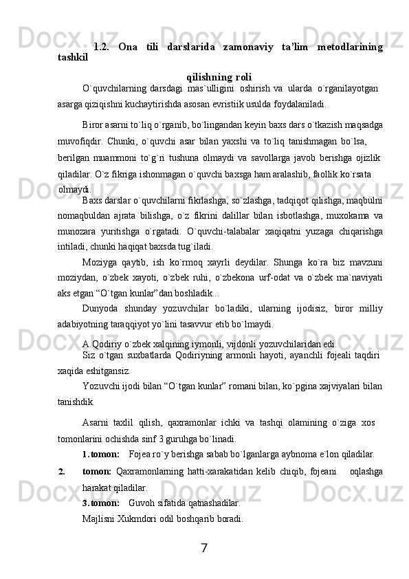 7tashkil 1.2. Ona tili darslarida zamonaviy ta’lim metodlarining
qilishning   roli
O`quvchilarning   darsdagi   mas`ulligini   oshirish   va   ularda   o`rganilayotgan 
asarga qiziqishni kuchaytirishda asosan evristiik usulda foydalaniladi.
Biror   asarni   to`liq   o`rganib,   bo`lingandan   keyin   baxs   dars   o`tkazish   maqsadga
muvofiqdir.   Chunki,   o`quvchi   asar   bilan   yaxshi   va   to`liq   tanishmagan   bo`lsa,  
berilgan   muammoni   to`g`ri   tushuna   olmaydi   va   savollarga   javob   berishga   ojizlik 
qiladilar. O`z fikriga ishonmagan o`quvchi baxsga ham aralashib, faollik ko`rsata
olmaydi.
Baxs   darslar o`quvchilarni fikrlashga,   so`zlashga,   tadqiqot qilishga, maqbulni
nomaqbuldan   ajrata   bilishga,   o`z   fikrini   dalillar   bilan   isbotlashga,   muxokama   va
munozara   yuritishga   o`rgatadi.   O`quvchi-talabalar   xaqiqatni   yuzaga   chiqarishga
intiladi, chunki haqiqat baxsda tug`iladi.
Moziyga   qaytib,   ish   ko`rmoq   xayrli   deydilar.   Shunga   ko`ra   biz   mavzuni
moziydan,   o`zbek   xayoti,   o`zbek   ruhi,   o`zbekona   urf-odat   va   o`zbek   ma`naviyati
aks etgan “O`tgan kunlar”dan boshladik...
Dunyoda   shunday   yozuvchilar   bo`ladiki,   ularning   ijodisiz,   biror   milliy
adabiyotning taraqqiyot yo`lini tasavvur etib bo`lmaydi.
A.Qodiriy   o`zbek   xalqining   iymonli,   vijdonli   yozuvchilaridan   edi.
Siz   o`tgan   suxbatlarda   Qodiriyning   armonli   hayoti,   ayanchli   fojeali   taqdiri 
xaqida eshitgansiz.
Yozuvchi   ijodi   bilan   “O`tgan kunlar”   romani   bilan,   ko`pgina   xajviyalari   bilan 
tanishdik.
Asarni   taxlil   qilish,   qaxramonlar   ichki   va   tashqi   olamining   o`ziga   xos 
tomonlarini ochishda sinf 3 guruhga bo`linadi.
1. tomon: Fojea   ro`y   berishga   sabab   bo`lganlarga   aybnoma   e`lon   qiladilar.
2. tomon:   Qaxramonlarning   hatti-xarakatidan   kelib   chiqib,   fojeani oqlashga
harakat qiladilar.
3. tomon: Guvoh   sifatida   qatnashadilar.
Majlisni   Xukmdori   odil   boshqarib   boradi. 