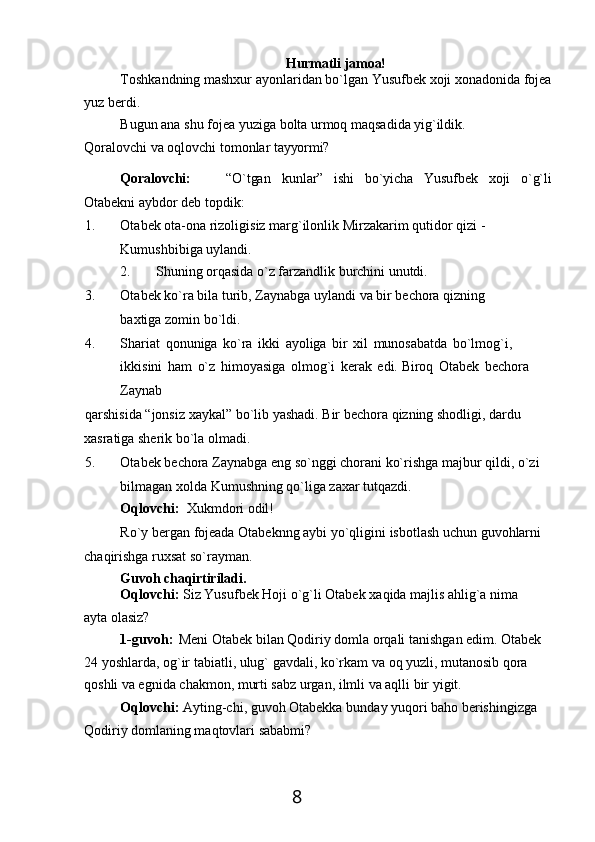 8Hurmatli   jamoa!
Toshkandning   mashxur   ayonlaridan   bo`lgan   Yusufbek   xoji   xonadonida   fojea 
yuz berdi.
Bugun   ana   shu   fojea   yuziga   bolta   urmoq   maqsadida   yig`ildik.
Qoralovchi   va   oqlovchi   tomonlar   tayyormi?
Qoralovchi: “O`tgan kunlar” ishi bo`yicha Yusufbek xoji o`g`li
Otabekni aybdor deb topdik:
1. Otabek ota-ona rizoligisiz marg`ilonlik Mirzakarim qutidor qizi - 
Kumushbibiga uylandi.
2. Shuning   orqasida   o`z   farzandlik   burchini   unutdi.
3. Otabek   ko`ra   bila   turib,   Zaynabga   uylandi   va   bir   bechora   qizning  
baxtiga zomin bo`ldi.
4. Shariat   qonuniga   ko`ra   ikki   ayoliga   bir   xil   munosabatda   bo`lmog`i, 
ikkisini   ham   o`z   himoyasiga   olmog`i   kerak   edi.   Biroq   Otabek   bechora 
Zaynab
qarshisida   “jonsiz   xaykal”   bo`lib   yashadi.   Bir   bechora   qizning   shodligi,   dardu 
xasratiga sherik bo`la olmadi.
5. Otabek   bechora   Zaynabga   eng   so`nggi   chorani   ko`rishga majbur   qildi,   o`zi
bilmagan xolda Kumushning qo`liga zaxar tutqazdi.
Oqlovchi:   Xukmdori   odil!
Ro`y   bergan   fojeada   Otabeknng   aybi   yo`qligini   isbotlash   uchun   guvohlarni 
chaqirishga ruxsat so`rayman.
Guvoh   chaqirtiriladi.
Oqlovchi:   Siz   Yusufbek   Hoji   o`g`li   Otabek   xaqida   majlis   ahlig`a   nima  
ayta  olasiz?
1-guvoh:   Meni   Otabek   bilan   Qodiriy   domla   orqali   tanishgan   edim.   Otabek  
24 yoshlarda, og`ir   tabiatli, ulug` gavdali, ko`rkam va   oq yuzli,   mutanosib qora  
qoshli va egnida chakmon, murti sabz urgan, ilmli va aqlli bir yigit.
Oqlovchi:   Ayting-chi,   guvoh   Otabekka   bunday   yuqori   baho   berishingizga
Qodiriy domlaning maqtovlari sababmi? 