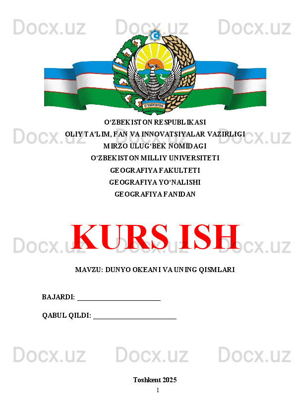 O‘ZBEKISTON RESPUBLIKASI 
OLIY TA’LIM, FAN VA INNOVATSIYALAR VAZIRLIGI
MIRZO ULUG‘BEK NOMIDAGI 
O‘ZBEKISTON MILLIY UNIVERSITETI
GEOGRAFIYA FAKULTETI
GEOGRAFIYA YO‘NALISHI
GEOGRAFIYA FANIDAN
KURS ISH
MAVZU: DUNYO OKEANI VA UNING QISMLARI
BAJARDI: ________________________
QABUL QILDI: ________________________
Toshkent 202 5
1