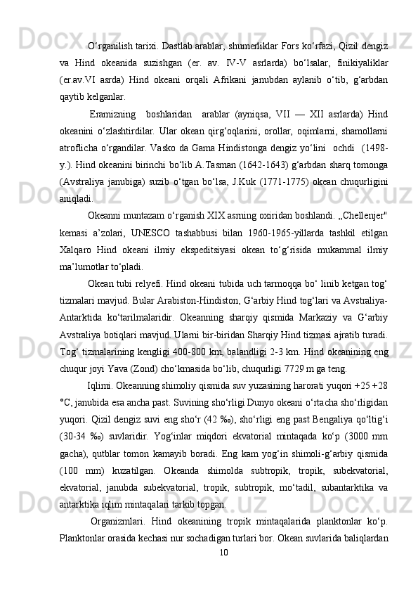   O‘rganilish tarixi. Dastlab arablar, shumerliklar Fors ko‘rfazi, Qizil dengiz
va   Hind   okeanida   suzishgan   (er.   av.   IV-V   asrlarda)   bo‘lsalar,   finikiyaliklar
(er.av.VI   asrda)   Hind   okeani   orqali   Afrikani   janubdan   aylanib   o‘tib,   g‘arbdan
qaytib kelganlar.
  Eramizning     boshlaridan     arablar   (ayniqsa,   VII   —   XII   asrlarda)   Hind
okeanini   o‘zlashtirdilar.   Ular   okean   qirg‘oqlarini,   orollar,   oqimlarni,   shamollarni
atroflicha  o‘rgandilar. Vasko  da  Gama  Hindistonga  dengiz  yo‘lini     ochdi    (1498-
y.). Hind okeanini birinchi bo‘lib A.Тasman (1642-1643) g‘arbdan sharq tomonga
(Avstraliya   janubiga)   suzib   o‘tgan   bo‘lsa,   J.Kuk   (1771-1775)   okean   chuqurligini
aniqladi.
 Okeanni muntazam o‘rganish XIX asrning oxiridan boshlandi. „Chellenjer"
kemasi   a’zolari,   UNESCO   tashabbusi   bilan   1960-1965-yillarda   tashkil   etilgan
Xalqaro   Hind   okeani   ilmiy   ekspeditsiyasi   okean   to‘g‘risida   mukammal   ilmiy
ma’lumotlar to‘pladi.
  Okean tubi relyefi. Hind okeani tubida uch tarmoqqa bo‘ linib ketgan tog‘
tizmalari mavjud. Bular Arabiston-Hindiston, G‘arbiy Hind tog‘lari va Avstraliya-
Antarktida   ko‘tarilmalaridir.   Okeanning   sharqiy   qismida   Markaziy   va   G‘arbiy
Avstraliya botiqlari mavjud. Ularni bir-biridan Sharqiy Hind tizmasi ajratib turadi.
Tog‘ tizmalarining kengligi 400-800 km, balandligi 2-3 km. Hind okeanining eng
chuqur joyi Yava (Zond) cho‘kmasida bo‘lib, chuqurligi 7729 m ga teng.
 Iqlimi. Okeanning shimoliy qismida suv yuzasining harorati yuqori +25 +28
°C, janubida esa ancha past. Suvining sho‘rligi Dunyo okeani o‘rtacha sho‘rligidan
yuqori. Qizil dengiz suvi eng sho‘r (42 ‰), sho‘rligi eng past Bengaliya qo‘ltig‘i
(30-34   ‰)   suvlaridir.   Yog‘inlar   miqdori   ekvatorial   mintaqada   ko‘p   (3000   mm
gacha),   qutblar   tomon   kamayib   boradi.   Eng   kam   yog‘in   shimoli-g‘arbiy   qismida
(100   mm)   kuzatilgan.   Okeanda   shimolda   subtropik,   tropik,   subekvatorial,
ekvatorial,   janubda   subekvatorial,   tropik,   subtropik,   mo‘tadil,   subantarktika   va
antarktika iqlim mintaqalari tarkib topgan.
  Organizmlari.   Hind   okeanining   tropik   mintaqalarida   planktonlar   ko‘p.
Planktonlar orasida kechasi nur sochadigan turlari bor. Okean suvlarida baliqlardan
10 