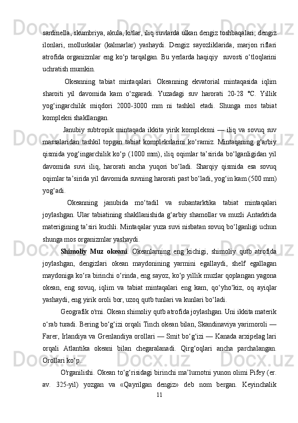 sardinella, skumbriya, akula, kitlar, iliq suvlarda ulkan dengiz toshbaqalari, dengiz
ilonlari,   molluskalar   (kalmarlar)   yashaydi.   Dengiz   sayozliklarida,   marjon   riflari
atrofida organizmlar eng ko‘p tarqalgan. Bu yerlarda haqiqiy   suvosti  o‘tloqlarini
uchratish mumkin.
  Okeanning   tabiat   mintaqalari.   Okeanning   ekvatorial   mintaqasida   iqlim
sharoiti   yil   davomida   kam   o‘zgaradi.   Yuzadagi   suv   harorati   20-28   °C.   Yillik
yog‘ingarchilik   miqdori   2000-3000   mm   ni   tashkil   etadi.   Shunga   mos   tabiat
kompleksi shakllangan.
  Janubiy  subtropik  mintaqada   ikkita  yirik  kompleksni  —  iliq  va  sovuq   suv
massalaridan   tashkil   topgan   tabiat   komplekslarini   ko‘ramiz.   Mintaqaning   g‘arbiy
qismida yog‘ingarchilik ko‘p (1000 mm), iliq oqimlar  ta’sirida bo‘lganligidan  yil
davomida   suvi   iliq,   harorati   ancha   yuqori   bo‘ladi.   Sharqiy   qismida   esa   sovuq
oqimlar ta’sirida yil davomida suvning harorati past bo‘ladi, yog‘in kam (500 mm)
yog‘adi.
  Okeanning   janubida   mo‘tadil   va   subantarktika   tabiat   mintaqalari
joylashgan. Ular tabiatining shakllanishida g‘arbiy shamollar va muzli Antarktida
materigining ta’siri kuchli. Mintaqalar yuza suvi nisbatan sovuq bo‘lganligi uchun
shunga mos organizmlar yashaydi.
Shimoliy   Muz   okeani .   Okeanlarning   eng   kichigi,   shimoliy   qutb   atrofida
joylashgan,   dengizlari   okean   maydonining   yarmini   egallaydi,   shelf   egallagan
maydoniga ko‘ra birinchi o‘rinda, eng sayoz, ko‘p yillik muzlar qoplangan yagona
okean,   eng   sovuq,   iqlim   va   tabiat   mintaqalari   eng   kam,   qo‘yho‘kiz,   oq   ayiqlar
yashaydi, eng yirik oroli bor, uzoq qutb tunlari va kunlari bo‘ladi.
Geografik o'rni. Okean shimoliy qutb atrofida joylashgan. Uni ikkita materik
o‘rab turadi. Bering bo‘g‘izi orqali Tinch okean bilan, Skandinaviya yarimoroli —
Farer, Irlandiya va Grenlandiya orollari — Smit bo‘g‘izi — Kanada arxipelag lari
orqali   Atlantika   okeani   bilan   chegaralanadi.   Qirg‘oqlari   ancha   parchalangan.
Orollari ko‘p..
O'rganilishi. Okean to‘g‘risidagi birinchi ma’lumotni yunon olimi Pifey (er.
av.   325-yil)   yozgan   va   «Qayrilgan   dengiz»   deb   nom   bergan.   Keyinchalik
11