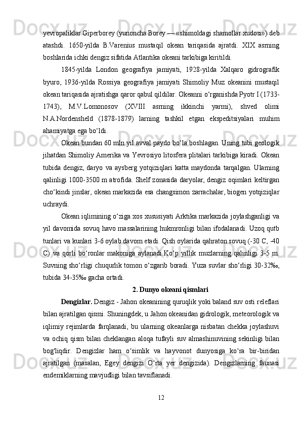 yevropaliklar Giperborey (yunoncha Borey — «shimoldagi shamollar xudosi») deb
atashdi.   1650-yilda   B.Varenius   mustaqil   okean   tariqasida   ajratdi.   XIX   asrning
boshlarida ichki dengiz sifatida Atlantika okeani tarkibiga kiritildi.
1845-yilda   London   geografiya   jamiyati,   1928-yilda   Xalqaro   gidrografik
byuro,   1936-yilda   Rossiya   geografiya   jamiyati   Shimoliy   Muz   okeanini   mustaqil
okean tariqasida ajratishga qaror qabul qildilar. Okeanni o‘rganishda Pyotr I (1733-
1743),   M.V.Lomonosov   (XVIII   asrning   ikkinchi   yarmi),   shved   olimi
N.A.Nordensheld   (1878-1879)   larning   tashkil   etgan   ekspeditsiyalari   muhim
ahamiyatga ega bo‘ldi.
Okean bundan 60 mln yil avval paydo bo‘la boshlagan. Uning tubi geologik
jihatdan Shimoliy Amerika va Yevrosiyo litosfera plitalari tarkibiga kiradi. Okean
tubida   dengiz,   daryo   va   aysberg   yotqiziqlari   katta   maydonda   tarqalgan.   Ularning
qalinligi 1000-3500 m atrofida. Shelf zonasida daryolar, dengiz oqimlari keltirgan
cho‘kindi jinslar, okean markazida esa changsimon zarrachalar, biogen yotqiziqlar
uchraydi.
Okean iqlimining o‘ziga xos xususiyati Arktika markazida joylashganligi va
yil davomida sovuq havo massalarining hukmronligi bilan ifodalanadi. Uzoq qutb
tunlari va kunlari 3-6 oylab davom etadi. Qish oylarida qahraton sovuq (-30 C, -40
C)   va   qorli   bo‘ronlar   makoniga   aylanadi.Ko‘p   yillik   muzlarning   qalinligi   3-5   m.
Suvning sho‘rligi chuqurlik tomon o‘zgarib boradi. Yuza suvlar sho‘rligi 30-32‰,
tubida 34-35‰ gacha ortadi.
2. Dunyo okeani qismlari
Dengizlar.  Dengiz - Jahon okeanining quruqlik yoki baland suv osti releflari
bilan ajratilgan qismi. Shuningdek, u Jahon okeanidan gidrologik, meteorologik va
iqlimiy   rejimlarda   farqlanadi,   bu   ularning   okeanlarga   nisbatan   chekka   joylashuvi
va ochiq qism  bilan cheklangan aloqa tufayli suv almashinuvining sekinligi  bilan
bog'liqdir.   Dengizlar   ham   o simlik   va   hayvonot   dunyosiga   ko ra   bir-biridanʻ ʻ
ajratilgan   (masalan,   Egey   dengizi   O rta   yer   dengizida).   Dengizlarning   faunasi	
ʻ
endemiklarning mavjudligi bilan tavsiflanadi.
12