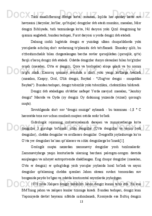 Turli   mualliflarning   fikriga   ko'ra,   xususan,   Injilda   har   qanday   katta   suv
havzasini (daryolar, ko'llar, qo'ltiqlar) dengizlar deb atash mumkin; masalan, Misr
dengizi   Bibliyada,   turli   taxminlarga   ko'ra,   Nil   daryosi   yoki   Qizil   dengizning   bir
qismini anglatadi; bundan tashqari, Furot daryosi u yerda dengiz deb ataladi.
Dalning   izohli   lug'atida   dengiz   er   yuzidagi   ulkan   chuqurliklarda   yoki
yoriqlarda   achchiq-sho'r   suvlarning   to'planishi   deb   ta'riflanadi.   Shunday   qilib,   bu
o'zboshimchalik   bilan   chegaralangan   barcha   suvlar   quruqlikdan   (quruqlik,   qit'a)
farqli o'laroq dengiz deb ataladi. Odatda dengizlar dunyo okeanlari bilan bo'g'ozlar
orqali   (masalan,   O'rta   er   dengizi,   Qora   va   boshqalar)   aloqa   qiladi   va   bu   nomni
to'g'ri   oladi.   Kamroq   qonuniy   ravishda   u   sho'r   yoki   yangi   ko'llarga   beriladi
(masalan,   Kaspiy,   Orol,   O'lik   dengiz,   Baykal   -   "Ulug'vor   dengiz   -   muqaddas
Baykal"). Bundan tashqari, dengiz tubsizlik yoki tubsizlikni, cheksizlikni bildiradi.
Dengiz   deb   ataladigan   ob'ektlar   nafaqat   Yerda   mavjud:   masalan,   "Janubiy
dengiz"   Marsda   va   Oyda   (oy   dengizi   Oy   diskining   yuzasida   (vizual)   qorong'u
nuqta).
Sovutilganda   sho'r   suv   "dengiz   muziga"   aylanadi   -   bu   taxminan   -1,8   °   C
haroratda toza suv uchun muzlash nuqtasi ostida sodir bo'ladi.
Gidrologik   rejimning   izolyatsiyalanish   darajasi   va   xususiyatlariga   ko'ra
dengizlar   3   guruhga   bo'linadi:   ichki   dengizlar   (O'rta   dengizlar   va   yarim   berk
dengizlar), chekka dengizlar va orollararo dengizlar. Geografik joylashuviga ko raʻ
O rta yer dengizlari ba zan qit alararo va ichki dengizlarga bo linadi[1].	
ʻ ʼ ʼ ʻ
Geologik   nuqtai   nazardan   zamonaviy   dengizlar   yosh   tuzilmalardir.
Zamonaviylarga   yaqin   konturlarda   ularning   barchasi   paleogen-neogen   davrida
aniqlangan va nihoyat antropotsenda shakllangan. Eng chuqur dengizlar (masalan,
O'rta   er   dengizi)   er   qobig'idagi   yirik   yoriqlar   joylarida   hosil   bo'ladi   va   sayoz
dengizlar   qit'alarning   chekka   qismlari   Jahon   okeani   suvlari   tomonidan   suv
bosganida paydo bo'lgan va odatda kontinental sayozlarda joylashgan. 
1978 yilda Xalqaro dengiz tashkiloti Jahon dengiz kunini ta'sis etdi. Bu kun
BMTning   jahon   va   xalqaro   kunlar   tizimiga   kiradi.   Bundan   tashqari,   dengiz   kuni
Yaponiyada   davlat   bayrami   sifatida   nishonlanadi,   Rossiyada   esa   Boltiq   dengizi
13 