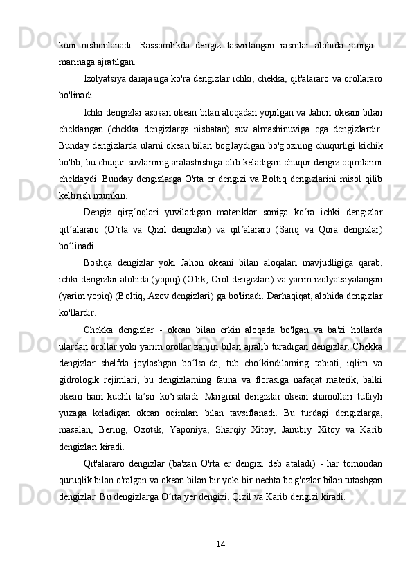 kuni   nishonlanadi.   Rassomlikda   dengiz   tasvirlangan   rasmlar   alohida   janrga   -
marinaga ajratilgan.
Izolyatsiya darajasiga ko'ra dengizlar ichki, chekka, qit'alararo va orollararo
bo'linadi.
Ichki dengizlar asosan okean bilan aloqadan yopilgan va Jahon okeani bilan
cheklangan   (chekka   dengizlarga   nisbatan)   suv   almashinuviga   ega   dengizlardir.
Bunday dengizlarda ularni okean bilan bog'laydigan bo'g'ozning chuqurligi kichik
bo'lib, bu chuqur suvlarning aralashishiga olib keladigan chuqur dengiz oqimlarini
cheklaydi.  Bunday  dengizlarga O'rta  er  dengizi   va Boltiq  dengizlarini  misol  qilib
keltirish mumkin.
Dengiz   qirg oqlari   yuviladigan   materiklar   soniga   ko ra   ichki   dengizlarʻ ʻ
qit alararo   (O rta   va   Qizil   dengizlar)   va   qit alararo   (Sariq   va   Qora   dengizlar)	
ʼ ʻ ʼ
bo linadi.
ʻ
Boshqa   dengizlar   yoki   Jahon   okeani   bilan   aloqalari   mavjudligiga   qarab,
ichki dengizlar alohida (yopiq) (O'lik, Orol dengizlari) va yarim izolyatsiyalangan
(yarim yopiq) (Boltiq, Azov dengizlari) ga bo'linadi. Darhaqiqat, alohida dengizlar
ko'llardir.
Chekka   dengizlar   -   okean   bilan   erkin   aloqada   bo'lgan   va   ba'zi   hollarda
ulardan orollar yoki yarim orollar zanjiri bilan ajralib turadigan dengizlar. Chekka
dengizlar   shelfda   joylashgan   bo lsa-da,   tub   cho kindilarning   tabiati,   iqlim   va	
ʻ ʻ
gidrologik   rejimlari,   bu   dengizlarning   fauna   va   florasiga   nafaqat   materik,   balki
okean   ham   kuchli   ta sir   ko rsatadi.   Marginal   dengizlar   okean   shamollari   tufayli	
ʼ ʻ
yuzaga   keladigan   okean   oqimlari   bilan   tavsiflanadi.   Bu   turdagi   dengizlarga,
masalan,   Bering,   Oxotsk,   Yaponiya,   Sharqiy   Xitoy,   Janubiy   Xitoy   va   Karib
dengizlari kiradi.
Qit'alararo   dengizlar   (ba'zan   O'rta   er   dengizi   deb   ataladi)   -   har   tomondan
quruqlik bilan o'ralgan va okean bilan bir yoki bir nechta bo'g'ozlar bilan tutashgan
dengizlar. Bu dengizlarga O rta yer dengizi, Qizil va Karib dengizi kiradi.	
ʻ
14 