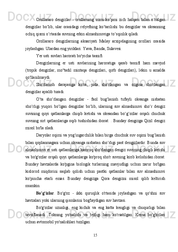 Orollararo   dengizlar   -   orollarning   ozmi-ko pmi   zich   halqasi   bilan   o ralganʻ ʻ
dengizlar   bo lib,   ular   orasidagi   relyefning   ko tarilishi   bu   dengizlar   va   okeanning	
ʻ ʻ
ochiq qismi o rtasida suvning erkin almashinuviga to sqinlik qiladi.
ʻ ʻ
Orollararo   dengizlarning   aksariyati   Malay   arxipelagining   orollari   orasida
joylashgan. Ulardan eng yiriklari: Yava, Banda, Sulavesi.
Yer usti suvlari harorati bo'yicha tasnifi
Dengizlarning   er   usti   suvlarining   haroratiga   qarab   tasnifi   ham   mavjud
(tropik   dengizlar,   mo''tadil   mintaqa   dengizlari,   qutb   dengizlari),   lekin   u   amalda
qo'llanilmaydi.
Sho'rlanish   darajasiga   ko'ra,   juda   sho'rlangan   va   ozgina   sho'rlangan
dengizlar ajralib turadi.
O‘ta   sho‘rlangan   dengizlar   -   faol   bug‘lanish   tufayli   okeanga   nisbatan
sho‘rligi   yuqori   bo‘lgan   dengizlar   bo‘lib,   ularning   suv   almashinuvi   sho‘r   dengiz
suvining   quyi   qatlamlarga   chiqib   ketishi   va   okeandan   bo‘g‘ozlar   orqali   chuchuk
suvning sirt qatlamlariga oqib tushishidan iborat. . Bunday dengizga Qizil dengiz
misol bo'la oladi.
Daryolar oqimi va yog ingarchilik bilan birga chuchuk suv oqimi bug lanish	
ʻ ʻ
bilan qoplanmagani uchun okeanga nisbatan sho rligi past dengizlardir. Bunda suv	
ʻ
almashinuvi er usti qatlamlariga kamroq sho'rlangan dengiz suvining chiqib ketishi
va bo'g'ozlar orqali quyi qatlamlarga ko'proq sho'r suvning kirib kelishidan iborat.
Bunday   havzalarda   ko'pgina   biologik   turlarning   mavjudligi   uchun   zarur   bo'lgan
kislorod   miqdorini   saqlab   qolish   uchun   pastki   qatlamlar   bilan   suv   almashinuvi
ko'pincha   etarli   emas.   Bunday   dengizga   Qora   dengizni   misol   qilib   keltirish
mumkin.
Bo’g’izlar .   Bo'g'oz   -   ikki   quruqlik   o'rtasida   joylashgan   va   qo'shni   suv
havzalari yoki ularning qismlarini bog'laydigan suv havzasi. 
Bo'g'ozlar   uzunligi,   eng   kichik   va   eng   katta   kengligi   va   chuqurligi   bilan
tavsiflanadi.   Tokning   yo'nalishi   va   tezligi   ham   ko'rsatilgan.   Kema   bo'g'ozlari
uchun avtomobil yo'nalishlari tuzilgan.
15 